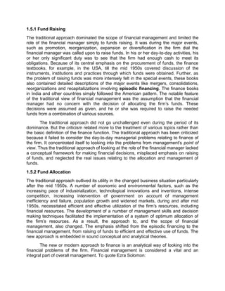 1.5.1 Fund Raising
The traditional approach dominated the scope of financial management and limited the
role of the financial manager simply to funds raising. It was during the major events,
such as promotion, reorganization, expansion or diversification in the firm dial the
financial manager was called upon to raise funds. In his or her day-to-day activities, his
or her only significant duty was to see that the firm had enough cash to meet its
obligations. Because of its central emphasis on the procurement of funds, the finance
textbooks, for example, in the USA, till the mid 1950s covered discussion of the
instruments, institutions and practices through which funds were obtained. Further, as
the problem of raising funds was more intensely felt in the special events, these books
also contained detailed descriptions of the major events like mergers, consolidations,
reorganizations and recapitalizations involving episodic financing. The finance books
in India and other countries simply followed the American pattern. The notable feature
of the traditional view of financial management was the assumption that the financial
manager had no concern with the decision of allocating the firm's funds. These
decisions were assumed as given, and he or she was required to raise the needed
funds from a combination of various sources.
The traditional approach did not go unchallenged even during the period of its
dominance. But the criticism related more to the treatment of various topics rather than
the basic definition of the finance function. The traditional approach has been criticized
because it failed to consider the day-to-day managerial problems relating to finance of
the firm. It concentrated itself to looking into the problems from management's point of
view. Thus the traditional approach of looking at the role of the financial manager lacked
a conceptual framework for making financial decisions, misplaced emphasis on raising
of funds, and neglected the real issues relating to the allocation and management of
funds.
1.5.2 Fund Allocation
The traditional approach outlived its utility in the changed business situation particularly
after the mid 1950s. A number of economic and environmental factors, such as the
increasing pace of industrialization, technological innovations and inventions, intense
competition, increasing intervention of government on account of management
inefficiency and failure, population growth and widened markets, during and after mid
1950s, necessitated efficient and effective utilization of the firm's resources, including
financial resources. The development of a number of management skills and decision
making techniques facilitated the implementation of a system of optimum allocation of
the firm's resources. As a result, the approach to, and the scope of financial
management, also changed. The emphasis shifted from the episodic financing to the
financial management, from raising of funds to efficient and effective use of funds. The
new approach is embedded in sound conceptual and analytical theories.
The new or modern approach to finance is an analytical way of looking into the
financial problems of the firm. Financial management is considered a vital and an
integral part of overall management. To quote Ezra Solomon:
 