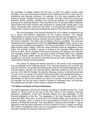 the operations of capital markets and the way in which the capital markets value
securities. He or she should also know-how risk is measured and how to cope with it in
investment and financing decisions. For example, if a firm uses excessive debt to
finance its growth, investors may perceive it as risky. The value of the firm's share may,
therefore, decline. Similarly, investors may not like the decision of a highly profitable,
growing firm to distribute dividend. They may like the firm to reinvest profits in attractive
opportunities that would enhance their prospects for making high capital gains in the
future. Investments also involve risk and return. It is through their operations in capital
markets that investors continuously evaluate the actions of the financial manager.
The vital importance of the financial decisions to a firm makes it imperative to set
up a sound and efficient organization for the finance functions. The ultimate
responsibility of carrying out the finance functions lies with the top management. Thus,
a department to organize financial activities may be created under the direct control of
the board of directors. The board may constitute a finance committee. The executive
heading the finance department is the firm's chief finance officer (CFO), and he or she
may be known by different designations. The finance committee or CFO will decide the
major financial policy matters, while the routine activities would be delegated to lower
levels. For example, at BHEL a director of finance at the corporate office heads the
finance function. He is a member of the board of directors and reports to the chairman
and managing director (CMD). An executive director of finance (EDF) and a general
manager of finance (GMF) assist the director of finance. EDF looks after funding,
budgets and cost, books of accounts, financial services and cash management. GMF is
responsible for internal audit and taxation.
The reason for placing the finance functions in the hands of top management
may be attributed to the following factors: First, financial decisions are crucial for the
survival of the firm. The growth and development of the firm is directly influenced by the
financial policies. Second, the financial actions determine solvency of the firm. At no
cost can a firm afford to threaten its solvency. Because solvency is affected by the flow
of funds, which is a result of the various financial activities, top management being in a
position to coordinate these activities retains finance functions in its control. Third,
centralization of the finance functions can result in a number of economies to the firm.
For example, the firm can save in terms of interest on borrowed funds, can purchase
fixed assets economically or issue shares or debentures efficiently.
1.5.5 Status and Duties of Finance Executives
The exact organization structure for financial management will differ across firms. It will
depend on factors such as the size of the firm, nature of the business, financing
operations, capabilities, of the firm's financial officers and most importantly, on the
financial philosophy of the firm. The designation of the chief financial officer (CFO)
would also differ within firms. In some firms, the financial officer may be known as me
financial manager, while in others as the vice-president of finance or the director of
finance or the financial controller. Two more officers—treasurer and controller— may be
appointed under the direct supervision of CFO to assist him or her. In larger companies,
with modern management, there may be vice-president or director of finance, usually
with both controller and treasurer reporting to him.15
 