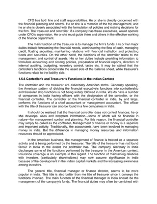 CFO has both line and staff responsibilities. He or she is directly concerned with
the financial planning and control. He or she is a member of the top management, and
he or she is closely associated with the formulation of policies and making decisions for
the firm. The treasurer and controller, if a company has these executives, would operate
under CFO's supervision. He or she must guide them and others in the effective working
of the finance department.
The main function of the treasurer is to manage the firm's funds. His or her major
duties include forecasting the financial needs, administering the flow of cash, managing
credit, floating securities, maintaining relations with financial institution and protecting
funds and securities. On the other hand, the functions of the controller relate to the
management and control of assets. His or her duties include providing information to
formulate accounting and costing policies, preparation of financial reports, direction of
internal auditing, budgeting, inventory control, taxes etc. It may be stated that the
controller's functions concentrate the asset side of the balance sheet, while treasurer's
functions relate to the liability side.
1.5.6 Controller's and Treasurer's Functions in the Indian Context
The controller and the treasurer are essentially American terms. Generally speaking,
the American pattern of dividing the financial executive's functions into controllership
and treasurer ship functions is not being widely followed in India. We do have a number
of companies in India having officers with the designation of the controller, or the
financial controller. The controller or the financial controller in India, by and large,
performs the functions of a chief accountant or management accountant. The officer
with the title of treasurer can also be found in a few companies in India.
It should be realised that the financial controller does not control finances; he or
she develops, uses and interprets information—some of which will be financial in
nature—for management control and planning. For this reason, the financial controller
may simply be called as the controller. Management of finance or money is a separate
and important activity. Traditionally, the accountants have been involved in managing
money in India. But the difference in managing money resources and information
resources should be appreciated.
In the American business, the management of finance is treated as a separate
activity and is being performed by the treasurer. The title of the treasurer has not found
favour in India to the extent the controller has. The company secretary in India
discharges some of the functions performed by the treasurer in the American context.
Insurance coverage is an example in this regard. The function of maintaining relations
with investors (particularly shareholders) may now assume significance in India
because of the development in the Indian capital markets and the increasing awareness
among investors.
The general title, financial manager or finance director, seems to be more
popular in India. This title is also better than me title of treasurer since it conveys the
functions involved. The main function of the financial manager in India should be the
management of the company's funds. The financial duties may often be combined with
 