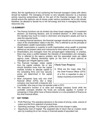 Check Your Progress
8. What are the major roles that
the Chief Finance Officer (CFO)
of a firm is expected to play in
today's business environment?
others. But the significance of not combining the financial manager's duties with others
should be realised. The managing of funds—a very valuable resource—is a business
activity requiring extraordinary skill on the part of the financial manager. He or she
should ensure the optimum use of money under various constraints. He or she should,
therefore, be allowed to devote his or her full energy and time in managing the money
resources only.
1.6 SUMMARY
 The finance functions can be divided into three broad categories: (1) investment
decision, (2) financing decision, and (3) dividend decision. In other words, the
firm decides how much to invest in short-term and long-term assets and how to
raise the required funds.
 In making financial decisions, the financial manager should aim at increasing the
value of the shareholders' stake in the firm. This is referred to as the principle of
shareholders' wealth maximization (SWM).
 Wealth maximization is superior to profit maximization since wealth is precisely
defined as net present value and it accounts for time value of money and risk.
 Shareholders and managers have the principal-agent relationship. In practice,
there may arise a conflict between the interests of shareholders and managers.
This is referred to the agency problem and the associated costs are called
agency costs. Offering ownership rights (in the form of stock options) to
managers can mitigate agency costs.
 The financial manager raises capital
from the capital markets. He or she
should therefore know how the capital
markets function to allocate capital to
the competing firms and how security
prices are determined in the capital
markets.
 Most companies have only one chief
financial officer (CFO). But a large
company may have both a treasurer and
a controller, who may or may not operate under a CFO.
 The treasurer's function is to raise and manage company funds while the
controller oversees whether the funds are correctly applied. A number of
companies in India either have a finance director or a vice-president of finance as
the chief financial officer.
1.7 KEY TERMS
 Profit Planning: The operating decisions in the areas of pricing, costs, volume of
output and the firm's selection of product lines.
 Operating Leverage: The change in profits due to the change in sales.
 Opportunity Cost of Capital: The expected rate of return that an investor could
earn by investing his or her money in financial assets of equivalent risk.
 