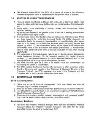  Net Present Value (NPV): The NPV of a course of action is the difference
between the present value of its benefits and the present value of its costs.
1.8 ANSWERS TO 'CHECK YOUR PROGRESS'
1. Financial assets like shares and bonds can be bought or sold more easily. Real
assets like plant and machinery, building etc. are not as liquid as financial assets
are.
2. Mostly equity funds consisting of ordinary shares and undistributed profits
(retained earnings).
3. By issuing new shares to the general public as well as to existing shareholders
which are known as rights shares.
4. A firm borrows money from lenders; they are not owners of the business. There
are three reasons for preferring borrowed funds: (1) Unlike dividends on
shareholder funds, the amount of interest paid on borrowed funds by a firm saves
taxes as it is treated as a deductible expense while computing income tax
payable by a firm. (2) The shareholders' return will be higher if the interest rate
on borrowed funds is less than return from assets or business. (3) It is relatively
easy to raise borrowed funds from a financial institution or bank than issuing
equity funds.
5. The main areas of financial decision making are (1) the investment decision (or
capital budgeting decision), (2) the financing decision (or capital structure
decision), (3) the dividend decision (or profit allocation decision) and (4) the
liquidity decision (or working capital management decision).
6. The main financial goal of a firm is to create value for shareholders by
maximizing the wealth of shareholders.
7. The CFO, heading the finance function of a company, is often a member of the
Board of Directors and reports to the Chairman & Managing Director of the
Company. Typically, the CFO supervises the work of the Treasurer and the
Controller, who in turn look after various functional areas.
1.9 QUESTIONS AND EXERCISES
Short- Answer Questions
1. Define the scope of financial management. What role should the financial
manager play in a modern enterprise?
2. What are the basic financial decisions? How do they involve risk-return trade-off?
3. How should the finance function of an enterprise be organized? What functions
does the financial officer perform?
4. When can there arise a conflict between shareholders' and managers' goals?
How does the wealth maximization goal take care of this conflict?
Long-Answer Questions
1. How does the "modern" financial manager differ from the "traditional" financial
manager? Does the "modern" financial manager's role differ for the large
diversified firm and the small to medium size firm?
 