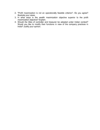 2. "Profit maximization is not an operationally feasible criterion". Do you agree?
Illustrate your views.
3. In what ways is the wealth maximization objective superior to the profit
maximization objective? Explain.
4. Should the titles of controller and treasurer be adopted under Indian context?
Would you like to modify their functions in view of the company practices in
India? Justify your opinion.
 