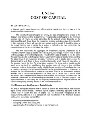 UNIT-2
COST OF CAPITAL
2.1 COST OF CAPITAL
In this unit, we focus on the concept of the cost of capital as a discount rate and the
procedure of its measurement.
The opportunity cost of capital (or simply, the cost of capital) for a project is the
discount rate for discounting its cash flows. The project's cost of capital is the minimum
required rate of return on funds committed to the project, which depends on the
riskiness of its cash flows. Since the investment projects undertaken by a firm may differ
in risk, each one of them will have its own unique cost of capital. It should be clear at
the outset that the cost of capital for a project is defined by its risk, rather than the
characteristics of the firm undertaking the project.
The firm represents the aggregate of investment projects undertaken by it.
Therefore, the firm's cost of capital will be the overall, or average, required rate of return
on the aggregate of investment projects. Thus the firm's cost of capital is not the same
thing as the project's cost of capital. Can we use the firm's cost of capital for discounting
the cash flows of an investment projects. The firm's cost of capital can be used for
discounting the cash flows of those investment projects, which have risk equivalent to
the average risk of the firm. As a first step, however, the firm's cost of capital can be
used as a standard for establishing the required rates of return of the individual
investment projects. In the absence of a reliable formal procedure of calculating the cost
of capital for projects, the firm's cost of capital can be adjusted upward or downward to
account for risk differentials of investment projects. That is, an investment project's
required rate of return may be equal to the firm's cost of capital plus or minus a risk
adjustment factor depending on whether the project's risk is higher or lower than the
firm's risk. There does exit a methodology to calculate its cost of capital for projects. The
objective method of calculating the risk-adjusted cost of capital for projects is to use the
capital asset pricing model (CAPM), as we show later in this unit.
2.1.1 Meaning and Significance of Cost of Capital
We should recognize that the cost of capital is one of the most difficult and disputed
topics in the finance theory. Financial experts express conflicting opinions as to the
correct way in which the cost of capital can be measured. Irrespective of the
measurement problems, it is a concept of vital importance in the financial decision
making. It is useful as a standard for:
 evaluating investment decisions,
 designing a firm's debt policy, and
 appraising the financial performance of top management.
 