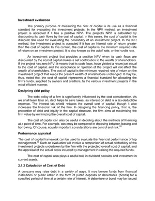 Investment evaluation
The primary purpose of measuring the cost of capital is its use as a financial
standard for evaluating the investment projects. In the NPV method, an investment
project is accepted if it has a positive NPV. The project's NPV is calculated by
discounting its cash flows by the cost of capital. In this sense, the cost of capital is the
discount rate used for evaluating the desirability of an investment project. In the IRR
method, the investment project is accepted if it has an internal rate of return greater
than the cost of capital. In this context, the cost of capital is the minimum required rate
of return on an investment project. It is also known as the cutoff rate, or the hurdle rate.
An investment project that provides a positive NPV when its cash flows are
discounted by the cost of capital makes a net contribution to the wealth of shareholders.
If the project has zero NPV, it means that its cash flows, have yielded a return just equal
to the cost of capital, and the acceptance or rejection of the project will not affect the
wealth of shareholders. The cost of capital is the minimum required rate of return on the
investment project that keeps the present wealth of shareholders unchanged. It may be,
thus, noted that the cost of capital represents a financial standard for allocating the
firm's funds, supplied by owners and creditors, to the various investment projects in the
most efficient manner.
Designing debt policy
The debt policy of a firm is significantly influenced by the cost consideration. As
we shall learn later on, debt helps to save taxes, as interest on debt is a tax-deductible
expense. The interest tax shield reduces the overall cost of capital, though it also
increases the financial risk of the firm. In designing the financing policy, that is, the
proportion of debt and equity in the capital structure, the firm aims at maximising the
firm value by minimizing the overall cost of capital.
The cost of capital can also be useful in deciding about the methods of financing
at a point of time. For example, cost may be compared in choosing between leasing and
borrowing. Of course, equally important considerations are control and risk.28
Performance appraisal
The cost of capital framework can be used to evaluate the financial performance of top
management.29
Such an evaluation will involve a comparison of actual profitability of the
investment projects undertaken by the firm with the projected overall cost of capital, and
the appraisal of the actual costs incurred by management in raising the required funds.
The cost of capital also plays a useful role in dividend decision and investment in
current assets.
2.1.2 Calculation of Cost of Debt
A company may raise debt in a variety of ways. It may borrow funds from financial
institutions or public either in the form of public deposits or debentures (bonds) for a
specified period of time at a certain rate of interest. A debenture or bond may be Issued
 
