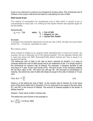 at par or at a discount or premium as compared to its face value. The contractual rule of
interest or the coupon rate forms the basis for calculating the cost of debt.
Debt issued at par
The method of computation for ascertaining cost of debt which is issued at par is
comparatively an easy task. It is nothing but the explicit interest rate adjusted again for
the tax liability.
Symbolically,
Example:
A company has issued 8% debentures and the tax rate is 50%, the after tax cost of debt
will be 4%. — It may be’ calculated as under:
kd=(1-50%)8=(1-0.5)8=4
Since interest is treated as an expense while calculating firm’s income for income- tax
purpose, the tax is deducted out of the interest payable. This tax adjusted interest rate
is used only where the EBIT (Earnings/Profits before Interest and Tax) is equal to or
exceed the interest.
The before-tax cost of debt is the rate of return required by lenders. It is easy to
compute before-tax cost of debt issued and to be redeemed at par; it is simply equal to
the contractual (or coupon) rate of interest. For example, a company decides to sell
new issue of 7 year 15 per cent bonds of Rs. 100 each at par. If the company realizes
the full face value of Rs. 100 bond and will pay Rs. 100 principal to bondholders at
maturity, the before-tax cost of debt will simply be equal to the rate of interest of 15 per
cent.
Thus: kd= i = (13)
where kd is the before-tax cost of debt, i is the coupon rate of interest, B0 is the issue
price of the bond (debt) and in Equation (13) it is assumed to be equal to the face value
(F), and INT is the amount of interest. The amount of interest payable to the lender is
always equal to:
Interest = Face value of debt x Interest rate
The before-tax cost of bond in the example is:
kd =
.
.
= 0.15 or 15%
 