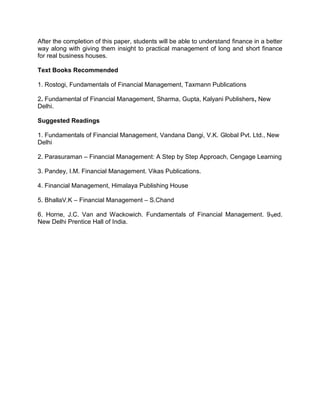 After the completion of this paper, students will be able to understand finance in a better
way along with giving them insight to practical management of long and short finance
for real business houses.
Text Books Recommended
1. Rostogi, Fundamentals of Financial Management, Taxmann Publications
2. Fundamental of Financial Management, Sharma, Gupta, Kalyani Publishers, New
Delhi.
Suggested Readings
1. Fundamentals of Financial Management, Vandana Dangi, V.K. Global Pvt. Ltd., New
Delhi
2. Parasuraman – Financial Management: A Step by Step Approach, Cengage Learning
3. Pandey, I.M. Financial Management. Vikas Publications.
4. Financial Management, Himalaya Publishing House
5. BhallaV.K – Financial Management – S.Chand
6. Horne, J.C. Van and Wackowich. Fundamentals of Financial Management. 9tged.
New Delhi Prentice Hall of India.
 