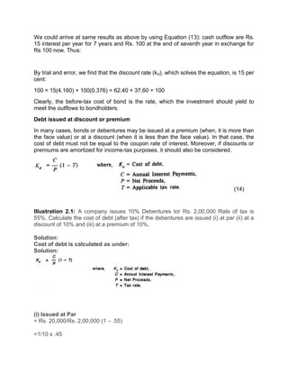 We could arrive at same results as above by using Equation (13): cash outflow are Rs.
15 interest per year for 7 years and Rs. 100 at the end of seventh year in exchange for
Rs 100 now. Thus:
By trial and error, we find that the discount rate (kd), which solves the equation, is 15 per
cent:
100 = 15(4.160) + 100(0.376) = 62.40 + 37.60 = 100
Clearly, the before-tax cost of bond is the rate, which the investment should yield to
meet the outflows to bondholders.
Debt issued at discount or premium
In many cases, bonds or debentures may be issued at a premium (when, it is more than
the face value) or at a discount (when it is less than the face value). In that case, the
cost of debt must not be equal to the coupon rate of interest. Moreover, if discounts or
premiums are amortized for income-tax purposes, it should also be considered.
(14)
Illustration 2.1: A company issues 10% Debentures tor Rs. 2,00,000 Rate of tax is
55%. Calculate the cost of debt (after tax) if the debentures are issued (i) at par (ii) at a
discount of 10% and (iii) at a premium of 10%.
Solution:
Cost of debt is calculated as under:
Solution:
(i) Issued at Par
= Rs. 20,000/Rs. 2,00,000 (1 – .55)
=1/10 x .45
 