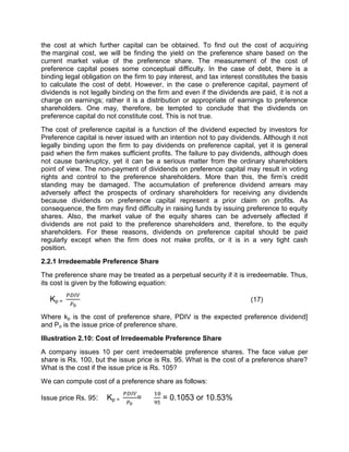 the cost at which further capital can be obtained. To find out the cost of acquiring
the marginal cost, we will be finding the yield on the preference share based on the
current market value of the preference share. The measurement of the cost of
preference capital poses some conceptual difficulty. In the case of debt, there is a
binding legal obligation on the firm to pay interest, and tax interest constitutes the basis
to calculate the cost of debt. However, in the case o preference capital, payment of
dividends is not legally binding on the firm and even if the dividends are paid, it is not a
charge on earnings; rather it is a distribution or appropriate of earnings to preference
shareholders. One may, therefore, be tempted to conclude that the dividends on
preference capital do not constitute cost. This is not true.
The cost of preference capital is a function of the dividend expected by investors for
Preference capital is never issued with an intention not to pay dividends. Although it not
legally binding upon the firm to pay dividends on preference capital, yet it is general
paid when the firm makes sufficient profits. The failure to pay dividends, although does
not cause bankruptcy, yet it can be a serious matter from the ordinary shareholders
point of view. The non-payment of dividends on preference capital may result in voting
rights and control to the preference shareholders. More than this, the firm's credit
standing may be damaged. The accumulation of preference dividend arrears may
adversely affect the prospects of ordinary shareholders for receiving any dividends
because dividends on preference capital represent a prior claim on profits. As
consequence, the firm may find difficulty in raising funds by issuing preference to equity
shares. Also, the market value of the equity shares can be adversely affected if
dividends are not paid to the preference shareholders and, therefore, to the equity
shareholders. For these reasons, dividends on preference capital should be paid
regularly except when the firm does not make profits, or it is in a very tight cash
position.
2.2.1 Irredeemable Preference Share
The preference share may be treated as a perpetual security if it is irredeemable. Thus,
its cost is given by the following equation:
Kp = (17)
Where kp is the cost of preference share, PDIV is the expected preference dividend]
and Po is the issue price of preference share.
Illustration 2.10: Cost of Irredeemable Preference Share
A company issues 10 per cent irredeemable preference shares. The face value per
share is Rs. 100, but the issue price is Rs. 95. What is the cost of a preference share?
What is the cost if the issue price is Rs. 105?
We can compute cost of a preference share as follows:
Issue price Rs. 95: Kp = = = 0.1053 or 10.53%
 