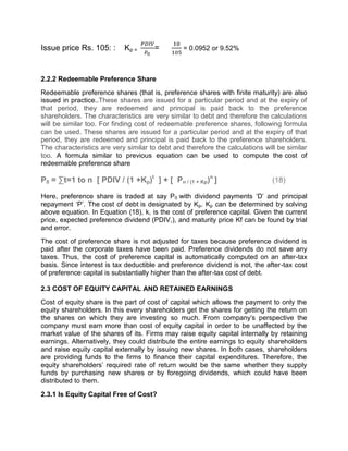Issue price Rs. 105: : Kp = = = 0.0952 or 9.52%
2.2.2 Redeemable Preference Share
Redeemable preference shares (that is, preference shares with finite maturity) are also
issued in practice..These shares are issued for a particular period and at the expiry of
that period, they are redeemed and principal is paid back to the preference
shareholders. The characteristics are very similar to debt and therefore the calculations
will be similar too. For finding cost of redeemable preference shares, following formula
can be used. These shares are issued for a particular period and at the expiry of that
period, they are redeemed and principal is paid back to the preference shareholders.
The characteristics are very similar to debt and therefore the calculations will be similar
too. A formula similar to previous equation can be used to compute the cost of
redeemable preference share
P0 = ∑t=1 to n [ PDIV / (1 +Kp)t
] + [ Pn / (1 + Kp)n
] (18)
Here, preference share is traded at say P0 with dividend payments ‘D’ and principal
repayment ‘P’. The cost of debt is designated by Kp. Kp can be determined by solving
above equation. In Equation (18), k, is the cost of preference capital. Given the current
price, expected preference dividend (PDIV,), and maturity price Kf can be found by trial
and error.
The cost of preference share is not adjusted for taxes because preference dividend is
paid after the corporate taxes have been paid. Preference dividends do not save any
taxes. Thus, the cost of preference capital is automatically computed on an after-tax
basis. Since interest is tax deductible and preference dividend is not, the after-tax cost
of preference capital is substantially higher than the after-tax cost of debt.
2.3 COST OF EQUITY CAPITAL AND RETAINED EARNINGS
Cost of equity share is the part of cost of capital which allows the payment to only the
equity shareholders. In this every shareholders get the shares for getting the return on
the shares on which they are investing so much. From company's perspective the
company must earn more than cost of equity capital in order to be unaffected by the
market value of the shares of its. Firms may raise equity capital internally by retaining
earnings. Alternatively, they could distribute the entire earnings to equity shareholders
and raise equity capital externally by issuing new shares. In both cases, shareholders
are providing funds to the firms to finance their capital expenditures. Therefore, the
equity shareholders' required rate of return would be the same whether they supply
funds by purchasing new shares or by foregoing dividends, which could have been
distributed to them.
2.3.1 Is Equity Capital Free of Cost?
 