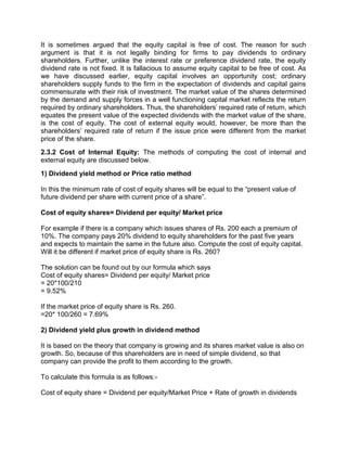 It is sometimes argued that the equity capital is free of cost. The reason for such
argument is that it is not legally binding for firms to pay dividends to ordinary
shareholders. Further, unlike the interest rate or preference dividend rate, the equity
dividend rate is not fixed. It is fallacious to assume equity capital to be free of cost. As
we have discussed earlier, equity capital involves an opportunity cost; ordinary
shareholders supply funds to the firm in the expectation of dividends and capital gains
commensurate with their risk of investment. The market value of the shares determined
by the demand and supply forces in a well functioning capital market reflects the return
required by ordinary shareholders. Thus, the shareholders' required rate of return, which
equates the present value of the expected dividends with the market value of the share,
is the cost of equity. The cost of external equity would, however, be more than the
shareholders' required rate of return if the issue price were different from the market
price of the share.
2.3.2 Cost of Internal Equity: The methods of computing the cost of internal and
external equity are discussed below.
1) Dividend yield method or Price ratio method
In this the minimum rate of cost of equity shares will be equal to the “present value of
future dividend per share with current price of a share”.
Cost of equity shares= Dividend per equity/ Market price
For example if there is a company which issues shares of Rs. 200 each a premium of
10%. The company pays 20% dividend to equity shareholders for the past five years
and expects to maintain the same in the future also. Compute the cost of equity capital.
Will it be different if market price of equity share is Rs. 260?
The solution can be found out by our formula which says
Cost of equity shares= Dividend per equity/ Market price
= 20*100/210
= 9.52%
If the market price of equity share is Rs. 260.
=20* 100/260 = 7.69%
2) Dividend yield plus growth in dividend method
It is based on the theory that company is growing and its shares market value is also on
growth. So, because of this shareholders are in need of simple dividend, so that
company can provide the profit to them according to the growth.
To calculate this formula is as follows:-
Cost of equity share = Dividend per equity/Market Price + Rate of growth in dividends
 