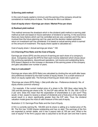 3) Earning yield method
In this cost of equity capital is minimum and the earning of the company should be
considered on market price of share. The formula for this is as follows:-
Cost of equity share = Earnings per share / Market Price per share
4) Realised yield method
This method removes the drawback which in the dividend yield method or earning yield
method as both are based on future estimation of dividend or earning. In the economics
there are many factors which can't be controlled and are very uncertain and if the risk is
involved then the future planning can't be used and the decision related estimation
return on investment can't be considered. It is based on actual earning which is earned
on the amount of investment. The equity share capital is calculated as:-
Cost of equity share = Actual earnings per share * 100
2.3.3 Earning-Price Ratio and the Cost of Equity
Earnings per share (EPS) are the amount of earning per each share of a company's
stock. Companies require the EPS for their each income statement which shows about
the continuing operations, discontinued operations, net income and outstanding items.
EPS doesn't depend on the increase or decrease of the earning power of the company
and gets calculated over number of years.
How is it calculated?
Earnings per share ratio (EPS Ratio) are calculated by dividing the net profit after taxes
and preference dividend by the total number of equity shares. It is a small variance of
return on equity capital ratio. The formula of Earning per share ratio is given as:-
“[Earnings per share (EPS) Ratio = (Net profit after tax - Preference dividend) / No. of
equity shares (common shares)]”
. For example, if the current market price of a share is Rs. 500 (face value being Rs
100) and the earning per share is Rs. 10, the E/P ratio will be: Rs 10 / Rs. 500 = 0.02 or
2 per cent. Does this mean that the expectation of shareholders is 2 per cent? They
would, in fact, expect to receive a stream of dividends and a final price of the share that
would result in a return significantly greater than the E/P ratio. Thus, the dividend
valuation model gives the most of valid measure of the cost of equity.
Illustration 2.13: Earnings-Price Ratio and the Cost of Equity
A firm is currently earning Rs. 100,000 and its share is selling at a market price of Rs.
80. The firm has 10,000 shares outstanding and has no debt. The earnings of the firm
are expected to remain stable, and it has a payout ratio of 100 per cent. What is the
cost of equity? If the firm's payout ratio is assumed to be 60 per cent and that it earns
 