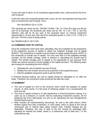 15 per cent rate of return on its investment opportunities, then, what would be the firm's
cost of equity?.
In the first case since expected growth rate is zero, we can use expected earnings-price
ratio to compute the cost of equity. Thus:
Ke= Rs10/80=0.125 or 12.5%
The earnings per share are Rs. 100,000 /10,000 = Rs. 10. If the firm pays out 60 per
cent of its earnings, the dividends per share will be: Rs. 10 x 0.6 = Rs. 6, and the
retention ratio will be 40 per cent. If the expected return on interval investment
opportunities is 15 per cent, then the firm's expected growth is: 0.40 x 0.15 = 0.06 or 6
per cent. The firm's cost of equity will be:
Ke= Rs6/80+0.06=0.135=13.5%
2.4 COMBINED COST OF CAPITAL
Once the component costs have been calculated, they are multiplied by the proportions
of the respective sources of capital to obtain the weighted average cost of capital
(WACC). The proportions of capital must be based on target capital structure. WACC is
the composite or overall cost of capital. You may note that it is the weighted average
concept, not the simple average, which is relevant in calculating the overall cost of
capital. The simple average cost of capital is not appropriate to use because firms
hardly use various sources of funds equally in the capital structure. The following steps
are involved for calculating the firm's WACC:
 Calculate the cost of specific sources of funds
 Multiply the cost of each source by its proportion in the capital structure.
 Add the weighted component costs to get the WACC.
In financial decision-making, the cost of capital should be calculated on an after tax
basis. Therefore, the component costs should be the after-tax costs.
2.5 SUMMARY
 The cost of capital to a firm is the minimum return which the suppliers of capital
require. In other words, it is the price of obtaining capital; it is a compensation for
time and risk.
 The cost of capital concept is of vital significance in financial decision making. It is
used: (a) as a discount, or cut-off, rate for evaluating investment projects, (6) for
designing the firm's debt-equity mix and (c) for appraising the top management's
financial performance.
 Debt includes all interest-bearing borrowings. Its cost is the yield (return) which
lenders expect from their investment. In most cases, return is equal to the annual
contractual rate of interest (also called coupon rate). Interest charges are tax
deductible. Therefore, the cost of debt to the firm should be calculated after
adjusting for interest tax shield: where kd is before-tax cost of debt and T is the
corporate tax rate.
 