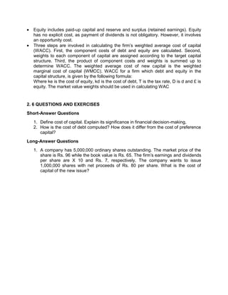  Equity includes paid-up capital and reserve and surplus (retained earnings). Equity
has no explicit cost, as payment of dividends is not obligatory. However, it involves
an opportunity cost.
 Three steps are involved in calculating the firm's weighted average cost of capital
(WACC). First, the component costs of debt and equity are calculated. Second,
weights to each component of capital are assigned according to the target capital
structure. Third, the product of component costs and weights is summed up to
determine WACC. The weighted average cost of new capital is the weighted
marginal cost of capital (WMCC). WACC for a firm which debt and equity in the
capital structure, is given by the following formula:
Where ke is the cost of equity, kd is the cost of debt, T is the tax rate, D is d and £ is
equity. The market value weights should be used in calculating WAC
2. 6 QUESTIONS AND EXERCISES
Short-Answer Questions
1. Define cost of capital. Explain its significance in financial decision-making,
2. How is the cost of debt computed? How does it differ from the cost of preference
capital?
Long-Answer Questions
1. A company has 5,000,000 ordinary shares outstanding. The market price of the
share is Rs. 96 while the book value is Rs. 65. The firm's earnings and dividends
per share are X 10 and Rs. 7, respectively. The company wants to issue
1,000,000 shares with net proceeds of Rs. 80 per share. What is the cost of
capital of the new issue?
 