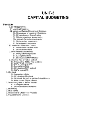 UNIT-3
CAPITAL BUDGETING
Structure
3.0 INTRODUCTION
3.1 Learning Objectives
3.2 Nature and Types of Investment Decisions
3.2.1 Importance of Investment Decisions
3.2.2 Expansion and Diversification
3.2.3 Replacement and Modernization
32.4 Mutually Exclusive Investments
3.2.5 Independent Investments
3.2.6 Contingent Investments
3.3 Investment Evaluation Criteria
3.3.1 Investment Decision Rule
3.3.2 Evaluation Criteria
3.4 Net Present Value Method
3.4.1 Why is NPV Important?
3.4.2 Acceptance Rule
3.4.3 Evaluation of NPV Method
3.5 Internal Rate of Return Method
3.5.1 Calculating IRR by Trial and Error
3.5.2 NPV Profile and ERR
3.5.3 Acceptance Rule
3.5.4 Evaluation of IRR Method
3.5.5 NPV versus IRR
3.6 Payback
3.6.1 Acceptance Rule
3.6.2 Evaluation of Payback
3.6.3 Payback Reciprocal and the Rate of Return
3.6.4 Discounted Payback Period
3.7 Accounting Rate of Return Method
2.7.1 Acceptance Rule
2.7.2 Evaluation of ARR Method
3.8 Summary
3.9 Key Terms
3.10 Answers to 'Check Your Progress'
3.11Questions and Exercises
 
