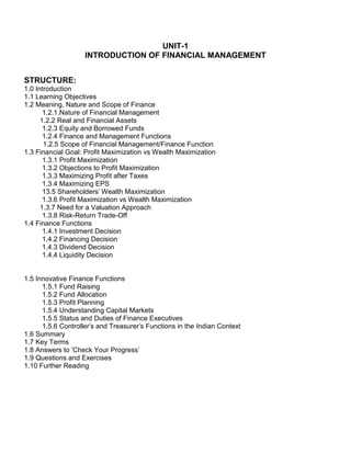 UNIT-1
INTRODUCTION OF FINANCIAL MANAGEMENT
STRUCTURE:
1.0 Introduction
1.1 Learning Objectives
1.2 Meaning, Nature and Scope of Finance
1.2.1.Nature of Financial Management
1.2.2 Real and Financial Assets
1.2.3 Equity and Borrowed Funds
1.2.4 Finance and Management Functions
1.2.5 Scope of Financial Management/Finance Function
1.3 Financial Goal: Profit Maximization vs Wealth Maximization
1.3.1 Profit Maximization
1.3.2 Objections to Profit Maximization
1.3.3 Maximizing Profit after Taxes
1.3.4 Maximizing EPS
13.5 Shareholders' Wealth Maximization
1.3.6 Profit Maximization vs Wealth Maximization
1.3.7 Need for a Valuation Approach
1.3.8 Risk-Return Trade-Off
1.4 Finance Functions
1.4.1 Investment Decision
1.4.2 Financing Decision
1.4.3 Dividend Decision
1.4.4 Liquidity Decision
1.5 Innovative Finance Functions
1.5.1 Fund Raising
1.5.2 Fund Allocation
1.5.3 Profit Planning
1.5.4 Understanding Capital Markets
1.5.5 Status and Duties of Finance Executives
1.5.6 Controller's and Treasurer's Functions in the Indian Context
1.6 Summary
1.7 Key Terms
1.8 Answers to 'Check Your Progress'
1.9 Questions and Exercises
1.10 Further Reading
 