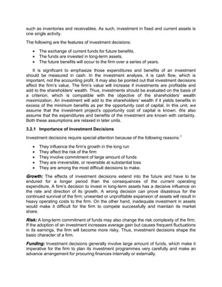 such as inventories and receivables. As such, investment in fixed and current assets is
one single activity.
The following are the features of investment decisions:
 The exchange of current funds for future benefits.
 The funds are invested in long-term assets.
 The future benefits will occur to the firm over a series of years.
It is significant to emphasize those expenditures and benefits of an investment
should be measured in cash. In the investment analysis, it is cash flow, which is
important, not the accounting profit. It may also be pointed out that investment decisions
affect the firm's value. The firm's value will increase if investments are profitable and
add to the shareholders' wealth. Thus, investments should be evaluated on the basis of
a criterion, which is compatible with the objective of the shareholders' wealth
maximization. An investment will add to the shareholders' wealth if it yields benefits in
excess of the minimum benefits as per the opportunity cost of capital. In this unit, we
assume that the investment project's opportunity cost of capital is known. We also
assume that the expenditures and benefits of the investment are known with certainty.
Both these assumptions are relaxed in later units.
3.2.1 Importance of Investment Decisions
Investment decisions require special attention because of the following reasons:1
 They influence the firm's growth in the long run
 They affect the risk of the firm
 They involve commitment of large amount of funds
 They are irreversible, or reversible at substantial loss
 They are among the most difficult decisions to make.
Growth: The effects of investment decisions extend into the future and have to be
endured for a longer period than the consequences of the current operating
expenditure. A firm's decision to invest in long-term assets has a decisive influence on
the rate and direction of its growth. A wrong decision can prove disastrous for the
continued survival of the firm; unwanted or unprofitable expansion of assets will result in
heavy operating costs to the firm. On the other hand, inadequate investment in assets
would make it difficult for the firm to compete successfully and maintain its market
share.
Risk: A long-term commitment of funds may also change the risk complexity of the firm.
If the adoption of an investment increases average gain but causes frequent fluctuations
in its earnings, the firm will become more risky. Thus, investment decisions shape the
basic character of a firm.
Funding: Investment decisions generally involve large amount of funds, which make it
imperative for the firm to plan its investment programmes very carefully and make an
advance arrangement for procuring finances internally or externally.
 