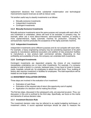 replacement decisions that involve substantial modernization and technological
improvements expand revenues as well as reduce costs.
Yet another useful way to classify investments is as follows:
 Mutually exclusive investments
 Independent investments
 Contingent investments
3.2.4 Mutually Exclusive Investments
Mutually exclusive investments serve the same purpose and compete with each other. If
one investment is undertaken, others will have to be excluded. A company may, for
example, either use a more labour-intensive, semi-automatic machine, or employ a
more capital-intensive, highly automatic machine for production. Choosing the
semiautomatic machine precludes the acceptance of the highly automatic machine.
3.2.5 Independent Investments
Independent investments serve different purposes and do not compete with each other.
For example, a heavy engineering company may be considering expansion of its plant
capacity to manufacture additional excavators and addition of new production facilities
to manufacture a new product—light commercial vehicles. Depending on their
profitability and availability of funds, the company can undertake both investments.
3.2.6 Contingent Investments
Contingent investments are dependent projects; the choice of one investment
necessitates undertaking one or more other investments. For example, if a company
decides to build a factory in a remote, backward area, it may have to invest in houses,
roads, hospitals, schools etc. for employees to attract the work force. Thus, building of
factory also requires investment in facilities for employees. The total expenditure will be
treated as one single investment.
3.3 INVESTMENT EVALUATION CRITERIA
Three steps are involved in the evaluation of an investment:
 Estimation of cash flows
 Estimation of the required rate of return (the opportunity cost of capital)
 Application of a decision rule for making the choice
The first two steps, discussed in the subsequent units, are assumed as given. Thus, our
discussion in this unit is confined to the third step. Specifically, we focus on the merits
and demerits of various decision rules.
3.3.1 Investment Decision Rule
The investment decision rules may be referred to as capital budgeting techniques, or
investment criteria. A sound appraisal technique should be used to measure the
 