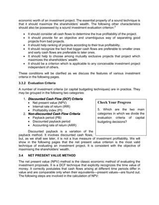 economic worth of an investment project. The essential property of a sound technique is
that it should maximize the shareholders' wealth. The following other characteristics
should also be possessed by a sound investment evaluation criterion:2
 It should consider all cash flows to determine the true profitability of the project.
 It should provide for an objective and unambiguous way of separating good
projects from bad projects.
 It should help ranking of projects according to their true profitability.
 It should recognize the fact that bigger cash flows are preferable to smaller ones
and early cash flows are preferable to later ones.
 It should help to choose among mutually exclusive projects that project which
maximizes the shareholders' wealth.
 It should be a criterion which is applicable to any conceivable investment project
independent of others.
These conditions will be clarified as we discuss the features of various investment
criteria in the following pages.
3.3.2 Evaluation Criteria
A number of investment criteria (or capital budgeting techniques) are in practice. They
may be grouped in the following two categories:
1. Discounted Cash Flow (DCF) Criteria
 Net present value (NPV)
 Internal rate of return (IRR)
 Profitability index (PI)
2. Non-discounted Cash Flow Criteria
 Payback period (PB)
 Discounted payback period
 Accounting rate of return (ARR)
Discounted payback is a variation of the
payback method. It involves discounted cash flows,
but, as we shall see later, it is not a true measure of investment profitability. We will
show in the following pages that the net present value criterion is the most valid
technique of evaluating an investment project. It is consistent with the objective of
maximising the shareholders' wealth.
3.4 NET PRESENT VALUE METHOD
The net present value (NPV) method is the classic economic method of evaluating the
investment proposals. It is a DCF technique that explicitly recognizes the time value of
money. It correctly postulates that cash flows arising at different time periods differ in
value and are comparable only when their equivalents—present values—are found out.
The following steps are involved in the calculation of NPV:
Check Your Progress
5. Which are the two main
categories in which we divide the
evaluation criteria of capital
budgeting decisions?
 