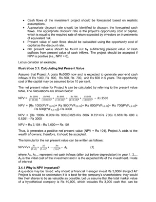  Cash flows of the investment project should be forecasted based on realistic
assumptions.
 Appropriate discount rate should be identified to discount the forecasted cash
flows. The appropriate discount rate is the project's opportunity cost of capital,
which is equal to the required rate of return expected by investors on investments
of equivalent risk.
 Present value of cash flows should be calculated using the opportunity cost of
capital as the discount rate.
 Net present value should be found out by subtracting present value of cash
outflows from present value of cash inflows. The project should be accepted if
NPV is positive (i.e., NPV > 0).
Let us consider an example.
Illustration 3.1: Calculating Net Present Value
Assume that Project A costs Rs3000 now and is expected to generate year-end cash
inflows of Rs 1000, Rs 900, Rs 800, Rs 700, and Rs 600 in 5 years. The opportunity
cost of the capital may be assumed to be 10 per cent.
The net present value for Project A can be calculated by referring to the present value
table. The calculations are shown below:
NPV = ( . )
+ ( . )
+ ( . )
+ ( . )
+ ( . )
− 3500
NPV = [Rs 1000(PVF1,0.10)+ Rs 900(PVF2,0.10)+ Rs 800(PVF3,0.10)+ Rs 700(PVF4,0.10)+
Rs 600(PVF5,0.10)]- Rs 3000
NPV = [Rs 1000x 0.909+Rs 900x0.826+Rs 800x 0.751+Rs 700x 0.683+Rs 600 x
0.6201 - Rs 3000
NPV = Rs 3,104 - Rs 3,000=+ Rs 104
Thus, it generates a positive net present value (NPV = Rs 104). Project A adds to the
wealth of owners; therefore, it should be accepted.
The formula for the net present value can be written as follows:
NPV=V= ( )
+ ( )
+ ⋯ ( )
− (1)
where A1, A2... represent net cash inflows (after but before depreciation) in year 1, 2...,
A0 is the initial cost of the investment and n is the expected life of the investment. I=rate
of interest
3.4.1 Why is NPV Important?
A question may be raised: why should a financial manager invest Rs 3,000in Project A?
Project A should be undertaken if it is best for the company's shareholders; they would
like their shares to be as valuable as possible. Let us assume that the total market value
of a hypothetical company is Rs 10,000, which includes Rs 3,000 cash that can be
 