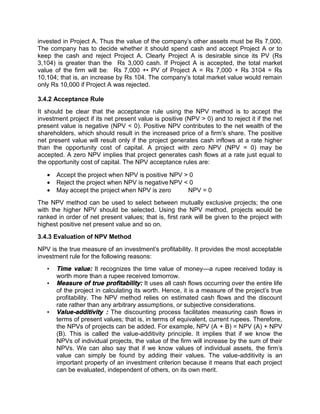 invested in Project A. Thus the value of the company's other assets must be Rs 7,000.
The company has to decide whether it should spend cash and accept Project A or to
keep the cash and reject Project A. Clearly Project A is desirable since its PV (Rs
3,104) is greater than the Rs 3,000 cash. If Project A is accepted, the total market
value of the firm will be: Rs 7,000 +• PV of Project A = Rs 7,000 + Rs 3104 = Rs
10,104; that is, an increase by Rs 104. The company's total market value would remain
only Rs 10,000 if Project A was rejected.
3.4.2 Acceptance Rule
It should be clear that the acceptance rule using the NPV method is to accept the
investment project if its net present value is positive (NPV > 0) and to reject it if the net
present value is negative (NPV < 0). Positive NPV contributes to the net wealth of the
shareholders, which should result in the increased price of a firm's share. The positive
net present value will result only if the project generates cash inflows at a rate higher
than the opportunity cost of capital. A project with zero NPV (NPV = 0) may be
accepted. A zero NPV implies that project generates cash flows at a rate just equal to
the opportunity cost of capital. The NPV acceptance rules are:
 Accept the project when NPV is positive NPV > 0
 Reject the project when NPV is negative NPV < 0
 May accept the project when NPV is zero NPV = 0
The NPV method can be used to select between mutually exclusive projects; the one
with the higher NPV should be selected. Using the NPV method, projects would be
ranked in order of net present values; that is, first rank will be given to the project with
highest positive net present value and so on.
3.4.3 Evaluation of NPV Method
NPV is the true measure of an investment's profitability. It provides the most acceptable
investment rule for the following reasons:
• Time value: It recognizes the time value of money—a rupee received today is
worth more than a rupee received tomorrow.
• Measure of true profitability: It uses all cash flows occurring over the entire life
of the project in calculating its worth. Hence, it is a measure of the project's true
profitability. The NPV method relies on estimated cash flows and the discount
rate rather than any arbitrary assumptions, or subjective considerations.
• Value-additivity : The discounting process facilitates measuring cash flows in
terms of present values; that is, in terms of equivalent, current rupees. Therefore,
the NPVs of projects can be added. For example, NPV (A + B) = NPV (A) + NPV
(B). This is called the value-additivity principle. It implies that if we know the
NPVs of individual projects, the value of the firm will increase by the sum of their
NPVs. We can also say that if we know values of individual assets, the firm's
value can simply be found by adding their values. The value-additivity is an
important property of an investment criterion because it means that each project
can be evaluated, independent of others, on its own merit.
 