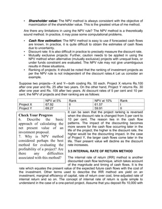 • Shareholder value: The NPV method is always consistent with the objective of
maximization of the shareholder value. This is the greatest virtue of me method.
Are there any limitations in using the NPV rule? The NPV method is a theoretically
sound method. In practice, it may pose some computational problems.
• Cash flow estimation: The NPV method is easy to use if forecasted cash flows
are known. In practice, it is quite difficult to obtain the estimates of cash flows
due to uncertainty.
• Discount rate: It is also difficult in practice to precisely measure the discount rate.
• Mutually exclusive projects: Further, caution needs to be applied in using the
NPV method when alternative (mutually exclusive) projects with unequal lives, or
under funds constraint are evaluated. The NPV rule may not give unambiguous
results in these situations.
• Ranking of projects: It should be noted that the ranking of investment projects as
per the NPV rule is not independent of the discount rates.4 Let us consider an
example.
Suppose two projects—X and Y—both costing Rs. 50 each. Project X returns Rs.100
after one year and Rs. 25 after two years. On the other hand, Project Y returns Rs. 30
after one year and Rs. 100 after two years. At discount rates of 5 per cent and 10 per
cent, the NPV of projects and their ranking are as follows:
NPV at 5% Rank NPV at 10% Rank
Project X 67.92 II 61.57 I
Project Y 69.27 I 59.91 II
It can be seen that the project ranking is reversed
when the discount rate is changed from 5 per cent to
10 per cent. The reason lies in the cash flow
patterns. The impact of the discounting becomes
more severe for the cash flow occurring later in the
life of the project; the higher is the discount rate, the
higher would be the discounting impact. In the case
of Project Y, the larger cash flows come later in the
life. Their present value will decline as the discount
rate increases.
3.5 INTERNAL RATE OF RETURN METHOD
The internal rate of return (IRR) method is another
discounted cash flow technique, which takes account
of the magnitude and timing of cash flows. It is the
rate which equates the present value of the expected future cash flows with the cost of
the investment. Other terms used to describe the IRR method are yield on an
investment, marginal efficiency of capital, rate of return over cost, time-adjusted rate of
internal return and so on. The concept of internal rate of return is quite simple to
understand in the case of a one-period project. Assume that you deposit Rs 10,000 with
Check Your Progress
6. Describe the basic
approach of calculating the
net present value of an
investment proposal.
7. Why is NPV method
considered perhaps the best
method for evaluating the
profitability of a project? Are
there any difficulties
associated with this method?
 