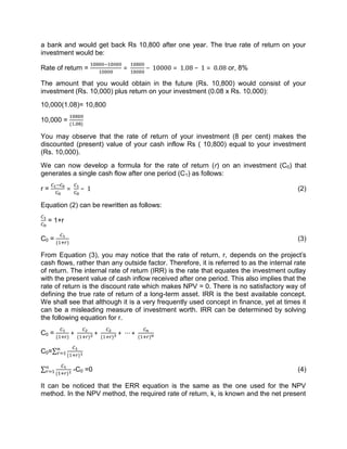 a bank and would get back Rs 10,800 after one year. The true rate of return on your
investment would be:
Rate of return = = − 10000 = 1.08 − 1 = 0.08 or, 8%
The amount that you would obtain in the future (Rs. 10,800) would consist of your
investment (Rs. 10,000) plus return on your investment (0.08 x Rs. 10,000):
10,000(1.08)= 10,800
10,000 = ( . )
You may observe that the rate of return of your investment (8 per cent) makes the
discounted (present) value of your cash inflow Rs ( 10,800) equal to your investment
(Rs. 10,000).
We can now develop a formula for the rate of return (r) on an investment (C0) that
generates a single cash flow after one period (C1) as follows:
r = = − 1 (2)
Equation (2) can be rewritten as follows:
= 1+r
C0 = ( )
(3)
From Equation (3), you may notice that the rate of return, r, depends on the project's
cash flows, rather than any outside factor. Therefore, it is referred to as the internal rate
of return. The internal rate of return (IRR) is the rate that equates the investment outlay
with the present value of cash inflow received after one period. This also implies that the
rate of return is the discount rate which makes NPV = 0. There is no satisfactory way of
defining the true rate of return of a long-term asset. IRR is the best available concept.
We shall see that although it is a very frequently used concept in finance, yet at times it
can be a misleading measure of investment worth. IRR can be determined by solving
the following equation for r.
C0 = ( )
+ ( )
+ ( )
+ ⋯ + ( )
C0=∑ ( )
∑
( )
-C0 =0 (4)
It can be noticed that the ERR equation is the same as the one used for the NPV
method. In the NPV method, the required rate of return, k, is known and the net present
 