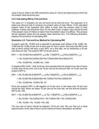 value is found, while in the IRR method the value of r has to be determined at which the
net present value becomes zero.
3.5.1 Calculating IRR by Trial and Error
The value of r in Equation (2) can be found out by trial and error. The approach is to
select any discount rate to compute me present value of cash inflows. If the calculated
present value of the expected cash inflow is lower than the present value of cash
outflows, a lower rate should be tried. On me other hand, a higher value should be tried
if the present value of inflows is higher than the present value of outflows. This process
will be repeated unless the net present value becomes zero. The following illustration
explains the procedure of calculating IRR.
Illustration 3.2: Trial and Error Method for Calculating IRR
A project costs Rs. 16,000 and is expected to generate cash inflows of Rs. 8,000, Rs.
7,000 and Rs. 6,000 at the end of each year for next 3 years. We know that IRR is the
rate at which project will have a zero NPV. As a first step, we try (arbitrarily) a 20 per
cent discount rate. The project's NPV at 20 per cent is:
NPV = - Rs.16,000+Rs.8,000(PVF1.020)+Rs. 7,000(PVF2,0.20)+Rs.6,000(PVF3, 0.20)
= - Rs.16,000+Rs.8,000x0.833+Rs.7,000x0.694+Rs.6,000x0.579
= -Rs. 16,000+Rs. 14,996=-Rs. 1,004
A negative NPV of Rs. 1,004 at 20 per cent indicates that the project's true rate of return
is lower than 20 per cent. Let us try 16 per cent as the discount rate. At 16 per cent, the
project's NPV is:
NPV = -Rs.16,000+Rs.8,000(PVF1,0.16)+Rs.7,000(PVF2,0.16)+Rs.6,000(PVF3, 0.16)
= -Rs.16,000+Rs.8,000x0.862+Rs.7,000x0.743+Rs.6,000x0.641
= -Rs. 16,000+Rs. 15,943=-Rs. 57
Since the project's NPV is still negative at 16 per cent, a rate lower than 16 per cent
should be tried. When we select 15 per cent as the trial rate, we find that the project's
NPV is Rs. 200:
NPV = -Rs.16,000+Rs.8,000(PVF1,0.15)+ Rs. 7,000(PVF2,0.15)+Rs.6,000(PVF3,0.15)
= -Rs.16,000 + Rs.8,000x0.870 + Rs.7,000x0.756 + Rs. 6,000x0.658
= -Rs. 16,000 + Rs. 16,200 = Rs. 200
The true rate of return should lie between 15-16 per cent. We can find out a close
approximation of the rate of return by the method of linear interpolation as follows:
 