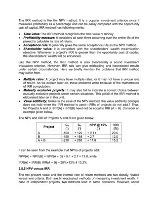 The IRR method is like the NPV method. It is a popular investment criterion since it
measures profitability as a percentage and can be easily compared with the opportunity
cost of capital. IRR method has following merits:
 Time value: The IRR method recognizes the time value of money.
 Profitability measure: It considers all cash flows occurring over the entire life of the
project to calculate its rate of return.
 Acceptance rule: It generally gives the same acceptance rule as the NPV method.
 Shareholder value: It is consistent with the shareholders' wealth maximization
objective. Whenever a project's IRR is greater than the opportunity cost of capital,
the shareholders' wealth will be enhanced.
Like the NPV method, the IRR method is also theoretically a sound investment
evaluation criterion. However, IRR rule can give misleading and inconsistent results
under certain circumstances. Here we briefly mention the problems that IRR method
may suffer from.
 Multiple rates: A project may have multiple rates, or it may not have a unique rate
of return. As we explain later on, these problems arise because of the mathematics
of IRR computation.
 Mutually exclusive projects: It may also fail to indicate a correct choice between
mutually exclusive projects under certain situations. This pitfall of the IRR method is
elaborated later on in this unit.
 Value additivity: Unlike in the case of the NPV method, the value additivity principle
does not hold when the IRR method is used—IRRs of projects do not add.7 Thus,
for Projects A and B, IRR(A) + IRR(B) need not be equal to IRR (A + B). Consider an
example given below.
The NPV and IRR of Projects A and B are given below:
Project
C0
(`)
C1
(`)
NPV @ 10%
(`)
IRR
(%)
A -100 + 120 + 9.1 r 20.0
B -150 + 168 + 2.7 12.0
A + B -250 + 288 + 11.8 15.2
It can be seen from the example that NPVs of projects add:
NPV(A) + NPV(B) = NPV(A + B) = 9.1 + 2.7 = 11.8, while
IRR(A) + IRR(B) IRR(A + B) = 20%+12% # 15.2%
3.5.5 NPV versus IRR
The net present value and the internal rate of return methods are two closely related
investment criteria. Both are time-adjusted methods of measuring investment worth. In
case of independent projects, two methods lead to same decisions. However, under
 