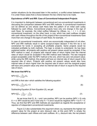 certain situations (to be discussed later in this section), a conflict arises between them.
It is under these cases that a choice between the two criteria has to be made.
Equivalence of NPV and IRR: Case of Conventional Independent Projects
It is important to distinguish between conventional and non-conventional investments in
discussing the comparison between NPV and IRR methods. A conventional investment
can be defined as one whose cash flows take the pattern of an initial cash outlay
followed by cash inflows. Conventional projects have only one change in the sign of
cash flows; for example, the initial outflow followed by inflows, i.e., - + + +. A non-
conventional investment, on the other hand, is one, which has cash outflows mingled
with cash inflows throughout the life of the project.8 Non-conventional investments have
more than one change in the signs of cash flows; for example, - +
In case of conventional investments, which are economically independent of mil other,
NPV and IRR methods result in same accept-or-reject decision if the firm be is not
constrained for funds in accepting all profitable projects. Same projects would be
indicated profitable by both methods. The logic is simple to understand. As has been
explained earlier, all projects with positive net present values would be accepted. If the
NPV method is used, or projects with internal rates of return higher than the internal
rates of return would be accepted if the IRR method were followed. The last marginal
project acceptable under the NPV method is the one, which has zero net present value;
while using the IRR method, this project will have an internal rate of return equal to the
required rate of return. Projects with positive net present values would also have
internal rates of return higher than the required rate of return and the marginal project
will have zero present value only when its internal rate of return is equal to the required
rate of return.
We know that NPV is:
NPV=∑ ( )
-C0 (5)
and IRR is that rate r which satisfies the following equation:
NPV=∑ ( )
-C0 = 0 (6)
Subtracting Equation (6 from Equation (5), we get
NPV=∑ ( )
− ( )
(7)
As we know that C(, A:, r and t are positive, NPV can be positive (NPV > 0) only
if r > k. NPV would be zero if and only if r = k and it would be negative (NPV < 0) If r < k.
Thus, we find that NPV and IRR methods are equivalent as regards the acceptance or
rejection of independent conventional investments.
Figure 2.2 also substantiates this argument where oa2 represents the highest net
present value for the project at zero discount rate; at this point NPV is simply the
difference between cash inflows and cash outflows. At r2, discount rate, the net present
 