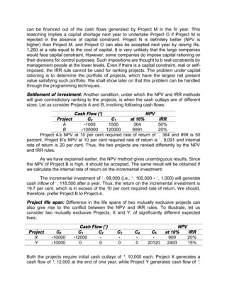 can be financed out of the cash flows generated by Project M in the fir year. This
reasoning implies a capital shortage next year to undertake Project O if Project M is
rejected in the absence of capital constraint. Project N is definitely better (NPV is
higher) than Project M, and Project O can also be accepted next year by raising Rs.
1,260 at a rate equal to the cost of capital. It is very unlikely that the large companies
would face capital constraint. However, some companies do impose capital rationing on
their divisions for control purposes. Such impositions are thought to b real constraints by
management people at the lower levels. Even if there is a capital constraint, real or self-
imposed, the IRR rule cannot be used for ranking projects. The problem under capital
rationing is to determine the portfolio of projects, which have the largest net present
value satisfying such portfolio. We shall show later on that this problem can be handled
through the programming techniques.
Settlement of investment: Another condition, under which the NPV and IRR methods
will give contradictory ranking to the projects, is when the cash outlays are of different
sizes. Let us consider Projects A and B, involving following cash flows:
Cash Flow (`) NPV
Project C0 C1 at 10% IRR
A -1000 1500 364 50%
B -100000 120000 9091 20%
Project A's NPV at 10 per cent required rate of return of `. 364 and IRR is 50
percent. Project B’s NPV at 10 per cent required rate of return is `. 9,091 and internal
rate of return is 20 per cent. Thus, the two projects are ranked differently by the NPV
and IRR rules.
As we have explained earlier, the NPV method gives unambiguous results. Since
the NPV of Project B is high, it should be accepted. The same result will be obtained if
we calculate the internal rate of return on the incremental investment:
The incremental investment of `. 99,000 (i.e., `. 100,000 - `. 1,000) will generate
cash inflow of `. 118,500 after a year. Thus, the return on the incremental investment is
19.7 per cent, which is in excess of the 10 per cent required rate of return. We should,
therefore, prefer Project B to Project-4.
Project life span: Difference in the life spans of two mutually exclusive projects can
also give rise to the conflict between the NPV and IRR rules. To illustrate, let us
consider two mutually exclusive Projects, X and Y, of significantly different expected
lives:
Cash Flow (`) NPV
Project C0 C1 C2 C3 C4 C5 at 10% IRR
X -10000 -12000 - - - - 909 20%
Y -10000 0 0 0 0 20120 2493 15%
Both the projects require initial cash outlays of `. 10,000 each. Project X generates a
cash flow of `. 12,000 at the end of one year, while Project Y generated cash flow of `.
 
