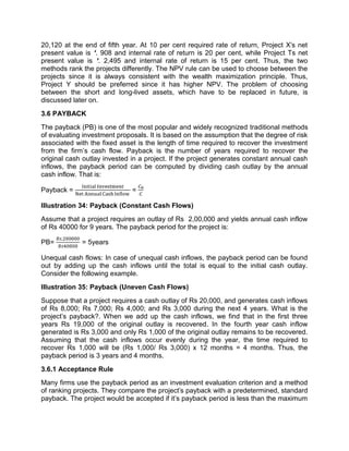 20,120 at the end of fifth year. At 10 per cent required rate of return, Project X's net
present value is `. 908 and internal rate of return is 20 per cent, while Project Ts net
present value is `. 2,495 and internal rate of return is 15 per cent. Thus, the two
methods rank the projects differently. The NPV rule can be used to choose between the
projects since it is always consistent with the wealth maximization principle. Thus,
Project Y should be preferred since it has higher NPV. The problem of choosing
between the short and long-lived assets, which have to be replaced in future, is
discussed later on.
3.6 PAYBACK
The payback (PB) is one of the most popular and widely recognized traditional methods
of evaluating investment proposals. It is based on the assumption that the degree of risk
associated with the fixed asset is the length of time required to recover the investment
from the firm’s cash flow. Payback is the number of years required to recover the
original cash outlay invested in a project. If the project generates constant annual cash
inflows, the payback period can be computed by dividing cash outlay by the annual
cash inflow. That is:
Payback = =
Illustration 34: Payback (Constant Cash Flows)
Assume that a project requires an outlay of Rs 2,00,000 and yields annual cash inflow
of Rs 40000 for 9 years. The payback period for the project is:
PB=
.
= 5years
Unequal cash flows: In case of unequal cash inflows, the payback period can be found
out by adding up the cash inflows until the total is equal to the initial cash outlay.
Consider the following example.
Illustration 35: Payback (Uneven Cash Flows)
Suppose that a project requires a cash outlay of Rs 20,000, and generates cash inflows
of Rs 8,000; Rs 7,000; Rs 4,000; and Rs 3,000 during the next 4 years. What is the
project's payback?. When we add up the cash inflows, we find that in the first three
years Rs 19,000 of the original outlay is recovered. In the fourth year cash inflow
generated is Rs 3,000 and only Rs 1,000 of the original outlay remains to be recovered.
Assuming that the cash inflows occur evenly during the year, the time required to
recover Rs 1,000 will be (Rs 1,000/ Rs 3,000) x 12 months = 4 months. Thus, the
payback period is 3 years and 4 months.
3.6.1 Acceptance Rule
Many firms use the payback period as an investment evaluation criterion and a method
of ranking projects. They compare the project's payback with a predetermined, standard
payback. The project would be accepted if it’s payback period is less than the maximum
 