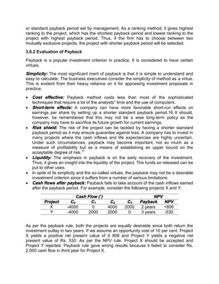 or standard payback period set by management. As a ranking method, it gives highest
ranking to the project, which has the shortest payback period and lowest ranking to the
project with highest payback period. Thus, if the firm has to choose between two
mutually exclusive projects, the project with shorter payback period will be selected.
3.6.2 Evaluation of Payback
Payback is a popular investment criterion in practice, lt is considered to have certain
virtues.
Simplicity: The most significant merit of payback is that it is simple to understand and
easy to calculate. The business executives consider the simplicity of method as a virtue.
This is evident from their heavy reliance on it for appraising investment proposals in
practice.
 Cost effective: Payback method costs less than most of the sophisticated
techniques that require a lot of the analysts" time and the use of computers.
 Short-term effects: A company can have more favorable short-run effects on
earnings per share by setting up a shorter standard payback period.16 It should,
however, be remembered that this may not be a wise long-term policy as the
company may have to sacrifice its future growth for current earnings.
 Risk shield: The risk of the project can be tackled by having a shorter standard
payback period as it may ensure guarantee against loss. A company has to invest in
many projects where the cash inflows and life expectancies are highly uncertain.
Under such circumstances, payback may become important, not so much as a
measure of profitability but as a means of establishing an upper bound on the
acceptable degree of risk.17
 Liquidity: The emphasis in payback is on the early recovery of the investment.
Thus, it gives an insight into the liquidity of the project. The funds so released can be
put to other uses.
 In spite of its simplicity and the so-called virtues, the payback may not be a desirable
investment criterion since it suffers from a number of serious limitations:
 Cash flows after payback: Payback fails to take account of the cash inflows earned
after the payback period. For example, consider the following projects X and Y:
Cash Flow (`) NPV
Project C0 C1 C2 C3 Payback NPV
X -4000 0 4000 2000 2 years +806
Y -4000 2000 2000 0 3 years -530
As per the payback rule, both the projects are equally desirable since both return the
investment outlay in two years. If we assume an opportunity cost of 10 per cent, Project
X yields a positive net present value of X 806 and Project Y yields a negative net
present value of Rs. 530. As per the NPV rule. Project X should be accepted and
Project Y rejected. Payback rule gave wrong results because it failed to consider Rs.
2,000 cash flow in third year for Project X.
 