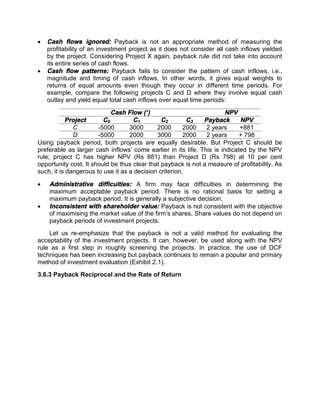  Cash flows ignored: Payback is not an appropriate method of measuring the
profitability of an investment project as it does not consider all cash inflows yielded
by the project. Considering Project X again, payback rule did not take into account
its entire series of cash flows.
 Cash flow patterns: Payback fails to consider the pattern of cash inflows, i.e.,
magnitude and timing of cash inflows. In other words, it gives equal weights to
returns of equal amounts even though they occur in different time periods. For
example, compare the following projects C and D where they involve equal cash
outlay and yield equal total cash inflows over equal time periods:
Cash Flow (`) NPV
Project C0 C1 C2 C3 Payback NPV
C -5000 3000 2000 2000 2 years +881
D -5000 2000 3000 2000 2 years + 798
Using payback period, both projects are equally desirable. But Project C should be
preferable as larger cash inflows' come earlier in its life. This is indicated by the NPV
rule; project C has higher NPV (Rs 881) than Project D (Rs 798) at 10 per cent
opportunity cost. It should be thus clear that payback is not a measure of profitability. As
such, it is dangerous to use it as a decision criterion.
 Administrative difficulties: A firm may face difficulties in determining the
maximum acceptable payback period. There is no rational basis for setting a
maximum payback period. It is generally a subjective decision.
 Inconsistent with shareholder value: Payback is not consistent with the objective
of maximising the market value of the firm's shares. Share values do not depend on
payback periods of investment projects.
Let us re-emphasize that the payback is not a valid method for evaluating the
acceptability of the investment projects. It can, however, be used along with the NPV
rule as a first step in roughly screening the projects. In practice, the use of DCF
techniques has been increasing but payback continues to remain a popular and primary
method of investment evaluation (Exhibit 2.1).
3.6.3 Payback Reciprocal and the Rate of Return
 