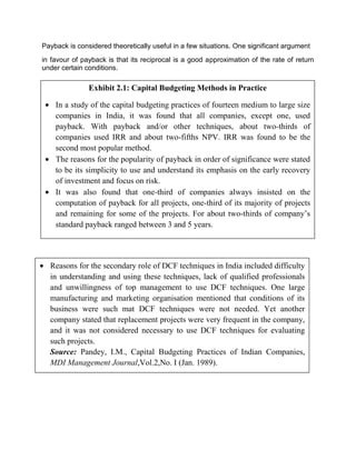 Payback is considered theoretically useful in a few situations. One significant argument
in favour of payback is that its reciprocal is a good approximation of the rate of return
under certain conditions.
Exhibit 2.1: Capital Budgeting Methods in Practice
 In a study of the capital budgeting practices of fourteen medium to large size
companies in India, it was found that all companies, except one, used
payback. With payback and/or other techniques, about two-thirds of
companies used IRR and about two-fifths NPV. IRR was found to be the
second most popular method.
 The reasons for the popularity of payback in order of significance were stated
to be its simplicity to use and understand its emphasis on the early recovery
of investment and focus on risk.
 It was also found that one-third of companies always insisted on the
computation of payback for all projects, one-third of its majority of projects
and remaining for some of the projects. For about two-thirds of company’s
standard payback ranged between 3 and 5 years.
 Reasons for the secondary role of DCF techniques in India included difficulty
in understanding and using these techniques, lack of qualified professionals
and unwillingness of top management to use DCF techniques. One large
manufacturing and marketing organisation mentioned that conditions of its
business were such mat DCF techniques were not needed. Yet another
company stated that replacement projects were very frequent in the company,
and it was not considered necessary to use DCF techniques for evaluating
such projects.
Source: Pandey, I.M., Capital Budgeting Practices of Indian Companies,
MDI Management Journal,Vol.2,No. I (Jan. 1989).
 