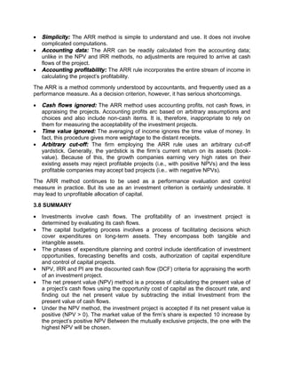  Simplicity: The ARR method is simple to understand and use. It does not involve
complicated computations.
 Accounting data: The ARR can be readily calculated from the accounting data;
unlike in the NPV and IRR methods, no adjustments are required to arrive at cash
flows of the project.
 Accounting profitability: The ARR rule incorporates the entire stream of income in
calculating the project's profitability.
The ARR is a method commonly understood by accountants, and frequently used as a
performance measure. As a decision criterion, however, it has serious shortcomings.
 Cash flows ignored: The ARR method uses accounting profits, not cash flows, in
appraising the projects. Accounting profits arc based on arbitrary assumptions and
choices and also include non-cash items. It is, therefore, inappropriate to rely on
them for measuring the acceptability of the investment projects.
 Time value ignored: The averaging of income ignores the time value of money. In
fact, this procedure gives more weightage to the distant receipts.
 Arbitrary cut-off: The firm employing the ARR rule uses an arbitrary cut-off
yardstick. Generally, the yardstick is the firm's current return on its assets (book-
value). Because of this, the growth companies earning very high rates on their
existing assets may reject profitable projects (i.e., with positive NPVs) and the less
profitable companies may accept bad projects (i.e.. with negative NPVs).
The ARR method continues to be used as a performance evaluation and control
measure in practice. But its use as an investment criterion is certainly undesirable. It
may lead to unprofitable allocation of capital.
3.8 SUMMARY
 Investments involve cash flows. The profitability of an investment project is
determined by evaluating its cash flows.
 The capital budgeting process involves a process of facilitating decisions which
cover expenditures on long-term assets. They encompass both tangible and
intangible assets.
 The phases of expenditure planning and control include identification of investment
opportunities, forecasting benefits and costs, authorization of capital expenditure
and control of capital projects.
 NPV, IRR and PI are the discounted cash flow (DCF) criteria for appraising the worth
of an investment project.
 The net present value (NPV) method is a process of calculating the present value of
a project's cash flows using the opportunity cost of capital as the discount rate, and
finding out the net present value by subtracting the initial Investment from the
present value of cash flows.
 Under the NPV method, the investment project is accepted if its net present value is
positive (NPV > 0). The market value of the firm's share is expected 10 increase by
the project's positive NPV Between the mutually exclusive projects, the one with the
highest NPV will be chosen.
 