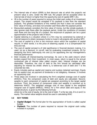  The internal rate of return (ERR) is that discount rate at which the project's net
present value is zero. Under the IRR rule, the project will be accepted when its
internal rate of return is higher than the opportunity cost of capital (IRR > jfc).
 I'B is the number of years required to recoup the initial cash outlay of an investment
project. The project would be accepted if it’s payback is less than the standard
payback. The greatest limitations of this method are that it does not consider the
time' value of money, and does not consider cash flows after the payback period.
 Discounted payback considers the time value of money, but like simple payback, it
also ignores cash flows after the payback period. Under the conditions of constant
cash flows and the long life of a project, the reciprocal of payback can be a good
approximation of the project's rate of return.
 Capital rationing is a situation where in a firm may be constrained by external or
internal reasons to obtain necessary funds to invest in all projects with positive NPV.
 The cost of capital to a firm is the minimum return which the suppliers of capital
require. In other words, it is the price of obtaining capital; it is a compensation for
time and risk.
 The cost of capital concept is of vital significance in financial decision making. It is
used: (a) as a discount, or cut-off, rate for evaluating investment projects, (6) for
designing the firm's debt-equity mix and (c) for appraising the top management's
financial performance.
 Debt includes all interest-bearing borrowings. Its cost is the yield (return) which
lenders expect from their investment. In most cases, return is equal to the annual
contractual rate of interest (also called coupon rate). Interest charges are tax
deductible. Therefore, the cost of debt to the firm should be calculated after
adjusting for interest tax shield: where kd is before-tax cost of debt and T is the
corporate tax rate.
 Equity includes paid-up capital and reserve and surplus (retained earnings). Equity
has no explicit cost, as payment of dividends is not obligatory. However, it involves
an opportunity cost.
 Three steps are involved in calculating the firm's weighted average cost of capital
(WACC). First, the component costs of debt and equity are calculated. Second,
weights to each component of capital are assigned according to the target capital
structure. Third, the product of component costs and weights is summed up to
determine WACC. The weighted average cost of new capital is the weighted
marginal cost of capital (WMCC). WACC for a firm which debt and equity in the
capital structure, is given by the following formula:
where ke is the cost of equity, kd is the cost of debt, T is the tax rate, D is d and £ is
equity. The market value weights should be used in calculating WAC
3.9 KEY TERMS
 Capital Budget: The formal plan for the appropriation of funds is called capital
budget.
 Payback: The number of years required to recover the original cash outlay
invested in a project.
 