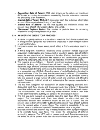  Accounting Rate of Return: ARR, also known as the return on investment
(ROI) uses accounting information as revealed by financial statements, measure
the profitability of an investment.
 Internal Rate of Return Method: A discounted cash flow technique which takes
account of the magnitude and timing of cash flows.
 Internal Rate of Return: The rate that equates the investment outlay with
present value of cash inflow received after one period.
 Discounted Payback Period: The number of periods taken in recovering
investment outlay on the present value basis.
3.10 ANSWERS TO 'CHECK YOUR PROGRES”
1 A capital budgeting decision is a decision to invest the firm's funds most efficient
in anticipation of a projected flow of benefits (measured in cash flows) of number
of years in the future.
2 Long-term assets are those assets which affect a firm's operations beyond o
year.
3 A firm's long-term investment decisions would generally include expansion
acquisition, modernization and replacement of long-term assets. Sale of lot term
assets is also considered an investment decision. Further, business decision
which have long-term implications like research and development programme
advertising campaigns, etc., should also be treated as investment decisions.
4 The reasons are as follows: (1) Growth: Investment decisions affect the firm's
growth in the long run. (2) Commitment of funds: Usually, in capital budgeting
decisions, large amounts of funds have to be committed. Once this large quantity
of funds is invested in long-term assets, the decision is irreversible, or reversible
at a substantial cost. (3) Risk: Given the nature of capital budgeting decision the
overall riskiness of the firm may also be considerably affected. (Complexities:
Finally, investment decisions are complex decisions, as so decisions have to
take into account a large number of factors which are uncertain and difficult to
predict. Economic, political, social and technological fact causes uncertainty in
future incomes.
5 The two main categories for assessment of capital budgeting decisions non-
discounted cash flow criteria and discounted cash flow criteria. T discounted
cash flow techniques use cash flows and take into account the value of money.
The non-discounted cash flow criteria may measure benefit cither in cash flows
or non-cash flows terms but they not consider the time value of money.
6 The first step is to forecast on a realistic basis the cash flows of the proposed
project. The forecasted cash flows then should be discounted with the
appropriate discount rate, otherwise known as the cost of capital. The net
present value is then arrived at by subtracting the present value of cash outflows
from the present value of cash inflows. The project is acceptable if the net
present value is positive and rejected if the net present value is negative.
7 It is well-accepted that the best way to measure returns from a proposed project
is to estimate future cash flows. This avoids the ambiguities of different
accounting systems. The NPV method measures all cash flows occurring over
the entire life of the project. After the future cash flows are projected, the NPV
 