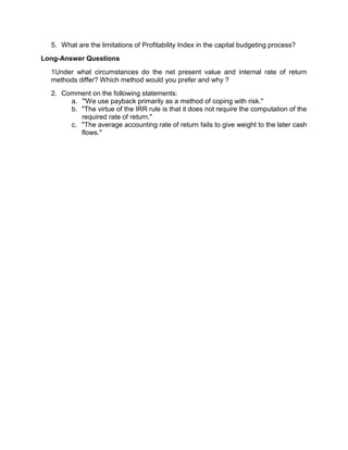 5. What are the limitations of Profitability Index in the capital budgeting process?
Long-Answer Questions
1Under what circumstances do the net present value and internal rate of return
methods differ? Which method would you prefer and why ?
2. Comment on the following statements:
a. '"We use payback primarily as a method of coping with risk."
b. "The virtue of the IRR rule is that it does not require the computation of the
required rate of return."
c. "The average accounting rate of return fails to give weight to the later cash
flows."
 
