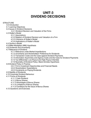 UNIT-3
DIVIDEND DECISIONS
STRUCTURE
4.0 Introduction
4.1 Learning Objectives
4.2 Issues in Dividend Decisions
4.2.1 Dividend Decision and Valuation of the Firms
4.3 Walter's Model
4.3.1 Assumptions
4.3.2 Relation of Dividend Decision and Valuation of a Firm
4.3.3 Criticisms of Walter's Model
4.3.4 Implications of Walter's Model
4.4 Gordon's Model
4.5 Miller-Modigliani (MM) Hypothesis
4.6 Dividends and Uncertainty
4.7 Relevance of Dividend
4.7.1 Relevance under Market Imperfections
4.7.2 Uncertainty and Shareholders' Preference for Dividends
4.7.3 Transaction Costs and the Case against Dividend Payments
4.7.4 Information Asymmetry and Agency Costs and the Case for Dividend Payments
4.7.5 Tax Differential: Low-Payout and High-Payout Clientele
4.7.6 Neutrality of Dividend Policy: Black-Scholes Hypothesis
4.8 Dividend Policy in Practice
4.8.1 Firm's Investment Opportunities and Financial Needs
4.8.2 Shareholders' Expectations
4.8.3 Constraints on Paying Dividends
4.9 Stability of Dividends
4.10 Corporate Dividend Behaviour
4.11 Forms of Dividends
4.11.1 Cash Dividend
4.11.2 Bonus Shares
4.11.3 Advantages of Bonus Shares
4.11.4 Limitations of Bonus Shares
4.11.5 Conditions for the Issue of Bonus Shares
4.12 Questions and Exercises
 