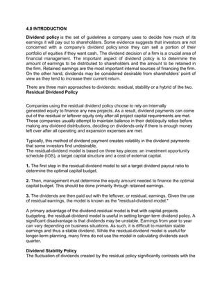 4.0 INTRODUCTION
Dividend policy is the set of guidelines a company uses to decide how much of its
earnings it will pay out to shareholders. Some evidence suggests that investors are not
concerned with a company’s dividend policy since they can sell a portion of their
portfolio of equities if they want cash. The dividend decision of a firm is a crucial area of
financial management. The important aspect of dividend policy is to determine the
amount of earnings to be distributed to shareholders and the amount to be retained in
the firm. Retained earnings are the most important internal sources of financing the firm.
On the other hand, dividends may be considered desirable from shareholders' point of
view as they tend to increase their current return.
There are three main approaches to dividends: residual, stability or a hybrid of the two.
Residual Dividend Policy
Companies using the residual dividend policy choose to rely on internally
generated equity to finance any new projects. As a result, dividend payments can come
out of the residual or leftover equity only after all project capital requirements are met.
These companies usually attempt to maintain balance in their debt/equity ratios before
making any dividend distributions, deciding on dividends only if there is enough money
left over after all operating and expansion expenses are met.
Typically, this method of dividend payment creates volatility in the dividend payments
that some investors find undesirable.
The residual-dividend model is based on three key pieces: an investment opportunity
schedule (IOS), a target capital structure and a cost of external capital.
1. The first step in the residual dividend model to set a target dividend payout ratio to
determine the optimal capital budget.
2. Then, management must determine the equity amount needed to finance the optimal
capital budget. This should be done primarily through retained earnings.
3. The dividends are then paid out with the leftover, or residual, earnings. Given the use
of residual earnings, the model is known as the "residual-dividend model."
A primary advantage of the dividend-residual model is that with capital-projects
budgeting, the residual-dividend model is useful in setting longer-term dividend policy. A
significant disadvantage is that dividends may be unstable. Earnings from year to year
can vary depending on business situations. As such, it is difficult to maintain stable
earnings and thus a stable dividend. While the residual-dividend model is useful for
longer-term planning, many firms do not use the model in calculating dividends each
quarter.
Dividend Stability Policy
The fluctuation of dividends created by the residual policy significantly contrasts with the
 