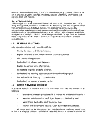 certainty of the dividend stability policy. With the stability policy, quarterly dividends are
set at a fraction of yearly earnings. This policy reduces uncertainty for investors and
provides them with income.
Hybrid Dividend Policy
The final approach is a combination between the residual and stable dividend policy.
Using this approach, companies tend to view the debt/equity ratio as a long-term rather
than a short-term goal. In today's markets, this approach is commonly used by
companies that pay dividends. As these companies will generally experience business
cycle fluctuations, they will generally have one set dividend, which is set as a relatively
small portion of yearly income and can be easily maintained. On top of this set dividend,
these companies will offer another extra dividend paid only when income exceeds
general levels.
4.1 LEARNING OBJECTIVES
After going through this unit, you will be able to:
• Identify the issues in dividend decisions.
• Explain the Walter's and Gordon's models of dividend policies.
• Discuss the MM hypothesis.
• Understand the relevance of dividends.
• Explain the various forms of dividends.
• Understand corporate dividend behavior.
• Understand the meaning, significance and types of working capital.
• Get an idea of the financing of current assets.
• Understand the sources of working capital.
4.2 ISSUES IN DIVIDEND DECISIONS
In dividend decision, a financial manager is concerned to decide one or more of the
following:
- Should the profits be ploughed back to finance the investment decisions?
- Whether any dividend be paid? If yes, how much dividend be paid?
- When these dividend be paid? Interim or final.
- In what form the dividend be paid? Cash dividend or Bonus shares.
All these decisions are inter-related and have bearing on the future growth plans
of firm. If a firm pays dividend it affects the cash flow position of the firm but earns the
 