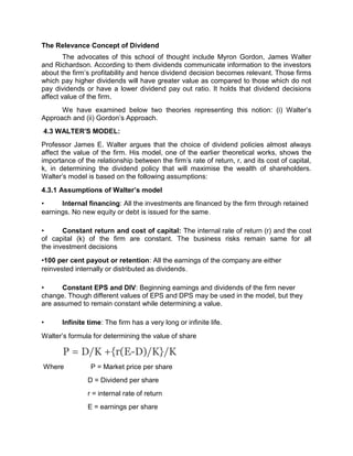 The Relevance Concept of Dividend
The advocates of this school of thought include Myron Gordon, James Walter
and Richardson. According to them dividends communicate information to the investors
about the firm’s profitability and hence dividend decision becomes relevant. Those firms
which pay higher dividends will have greater value as compared to those which do not
pay dividends or have a lower dividend pay out ratio. It holds that dividend decisions
affect value of the firm.
We have examined below two theories representing this notion: (i) Walter’s
Approach and (ii) Gordon’s Approach.
4.3 WALTER'S MODEL:
Professor James E. Walter argues that the choice of dividend policies almost always
affect the value of the firm. His model, one of the earlier theoretical works, shows the
importance of the relationship between the firm's rate of return, r, and its cost of capital,
k, in determining the dividend policy that will maximise the wealth of shareholders.
Walter's model is based on the following assumptions:
4.3.1 Assumptions of Walter’s model
• Internal financing: All the investments are financed by the firm through retained
earnings. No new equity or debt is issued for the same.
• Constant return and cost of capital: The internal rate of return (r) and the cost
of capital (k) of the firm are constant. The business risks remain same for all
the investment decisions
•100 per cent payout or retention: All the earnings of the company are either
reinvested internally or distributed as dividends.
• Constant EPS and DIV: Beginning earnings and dividends of the firm never
change. Though different values of EPS and DPS may be used in the model, but they
are assumed to remain constant while determining a value.
• Infinite time: The firm has a very long or infinite life.
Walter’s formula for determining the value of share
P = D/K +{r(E-D)/K}/K
Where P = Market price per share
D = Dividend per share
r = internal rate of return
E = earnings per share
 