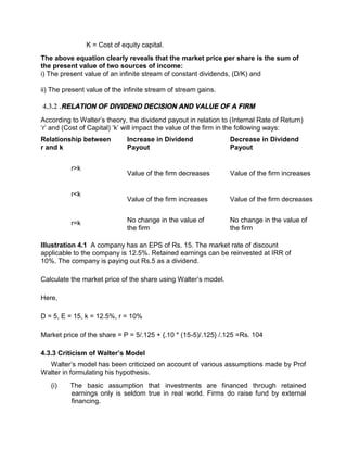 K = Cost of equity capital.
The above equation clearly reveals that the market price per share is the sum of
the present value of two sources of income:
i) The present value of an infinite stream of constant dividends, (D/K) and
ii) The present value of the infinite stream of stream gains.
4.3.2 .RELATION OF DIVIDEND DECISION AND VALUE OF A FIRM
According to Walter’s theory, the dividend payout in relation to (Internal Rate of Return)
‘r’ and (Cost of Capital) ‘k’ will impact the value of the firm in the following ways:
Relationship between
r and k
Increase in Dividend
Payout
Decrease in Dividend
Payout
r>k
Value of the firm decreases Value of the firm increases
r<k
Value of the firm increases Value of the firm decreases
r=k No change in the value of
the firm
No change in the value of
the firm
Illustration 4.1 A company has an EPS of Rs. 15. The market rate of discount
applicable to the company is 12.5%. Retained earnings can be reinvested at IRR of
10%. The company is paying out Rs.5 as a dividend.
Calculate the market price of the share using Walter’s model.
Here,
D = 5, E = 15, k = 12.5%, r = 10%
Market price of the share = P = 5/.125 + {.10 * (15-5)/.125} /.125 =Rs. 104
4.3.3 Criticism of Walter’s Model
Walter’s model has been criticized on account of various assumptions made by Prof
Walter in formulating his hypothesis.
(i) The basic assumption that investments are financed through retained
earnings only is seldom true in real world. Firms do raise fund by external
financing.
 