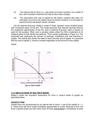 (ii) The internal rate of return i.e. r also does not remain constant. As a matter of
fact, with increased investment the rate of return also changes.
(iii) The assumption that cost of capital (k) will remain constant also does not
hold good. As a firm’s risk pattern does not remain constant, it is not proper to
assume that (k) will always remain constant.
(IV) No external financing: Walter's model of share valuation mixes dividend policy
with investment policy of the firm. The model assumes that retained earnings finance
the investment opportunities of the firm and no external financing—debt or equity—is
used for the purpose. When such a situation exists, either the firm's investment or its
dividend policy or both will be sub-optimum. This is shown graphically in Figure 4.2. The
horizontal axis represents the amount of earnings, investment and new financing in
rupees. The vertical axis shows the rates of return and the cost of capital. It is assumed
that the cost of capital, k, remains constant regardless of the amount of new capital
raised.
4.3.4 IMPLICATIONS OF WALTER’S MODEL
Walter’s model has important implications for firms in various levels of growth as
described below:
GROWTH FIRM
Growth firms are characterized by an internal rate of return > cost of the capital i.e. r >
k. These firms will have surplus profitable opportunities to invest. Because of this, the
firms in growth phase can earn more return for their shareholders in comparison to what
 