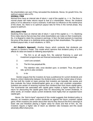 the shareholders can earn if they reinvested the dividends. Hence, for growth firms, the
optimum payout ratio is 0%.
NORMAL FIRM
Normal firms have an internal rate of return = cost of the capital i.e. r = k. The firms in
normal phase will make returns equal to that of a shareholder. Hence, the dividend
policy is of no relevance in such a scenario. It will have no influence on the market price
of the share. So, there is no optimum payout ratio for firms in the normal phase. Any
payout is optimum.
DECLINING FIRM
Declining firms have an internal rate of return < cost of the capital i.e. r < k. Declining
firms make returns that are less than what shareholders can make on their investments.
So, it is illogical to retain the company’s earnings. In fact, the best scenario to maximize
the price of the share is to distribute entire earnings to their shareholders. The optimum
dividend payout ratio, in such situations, is 100%.
4.4 Gordon’s Approach : Another theory which contends that dividends are
relevant is Gordon’s model. This model which opinions that dividend policy of a firm
affects its value are based on following assumptions:-
1. The firm is an all equity firm. No external financing is used and
investment programmes are financed exclusively by retained earnings.
2. r and k are constant.
3. The firm has perpetual life.
4. The retention ratio, once decided upon, is constant. Thus, the growth
rate, (g=br) is also constant.
5. k >br
Gordon argues that the investors do have a preference for current dividends and
there is a direct relationship between the dividend policy and the market value of share.
He has built the model on basic premise that investors are basically risk averse and
they evaluate the future dividend/capital gains as a risky and uncertain proposition.
Investors are certain of receiving incomes from dividend than from future capital gains.
The incremental risk associated with capital gains implies a higher required rate of
return for discounting the capital gains than for discounting the current dividends. In
other words, an investor values current dividends more highly than an expected future
capital gain.
Hence, the “bird-in-hand” argument of this model suggests that dividend policy is
relevant, as investors prefer current dividends as against the future uncertain capital
gains. When investors are certain about their returns they discount the firm’s earnings at
lower rate and therefore placing a higher value for share and that of firm. So, the
investors require a higher rate of return as retention rate increases and this would
adversely affect share price.
 