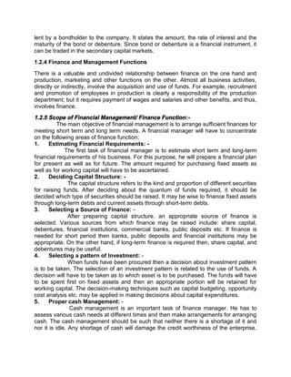 lent by a bondholder to the company. It states the amount, the rate of interest and the
maturity of the bond or debenture. Since bond or debenture is a financial instrument, it
can be traded in the secondary capital markets.
1.2.4 Finance and Management Functions
There is a valuable and undivided relationship between finance on the one hand and
production, marketing and other functions on the other. Almost all business activities,
directly or indirectly, involve the acquisition and use of funds. For example, recruitment
and promotion of employees in production is clearly a responsibility of the production
department; but it requires payment of wages and salaries and other benefits, and thus,
involves finance.
1.2.5 Scope of Financial Management/ Finance Function:-
The main objective of financial management is to arrange sufficient finances for
meeting short term and long term needs. A financial manager will have to concentrate
on the following areas of finance function:
1. Estimating Financial Requirements: -
The first task of financial manager is to estimate short term and long-term
financial requirements of his business. For this purpose, he will prepare a financial plan
for present as well as for future. The amount required for purchasing fixed assets as
well as for working capital will have to be ascertained.
2. Deciding Capital Structure: -
The capital structure refers to the kind and proportion of different securities
for raising funds. After deciding about the quantum of funds required, it should be
decided which type of securities should be raised. It may be wise to finance fixed assets
through long-term debts and current assets through short-term debts.
3. Selecting a Source of Finance: -
After preparing capital structure, an appropriate source of finance is
selected. Various sources from which finance may be raised include: share capital,
debentures, financial institutions, commercial banks, public deposits etc. If finance is
needed for short period then banks, public deposits and financial institutions may be
appropriate. On the other hand, if long-term finance is required then, share capital, and
debentures may be useful.
4. Selecting a pattern of Investment: -
When funds have been procured then a decision about investment pattern
is to be taken. The selection of an investment pattern is related to the use of funds. A
decision will have to be taken as to which asset is to be purchased. The funds will have
to be spent first on fixed assets and then an appropriate portion will be retained for
working capital. The decision-making techniques such as capital budgeting, opportunity
cost analysis etc. may be applied in making decisions about capital expenditures.
5. Proper cash Management: -
Cash management is an important task of finance manager. He has to
assess various cash needs at different times and then make arrangements for arranging
cash. The cash management should be such that neither there is a shortage of it and
nor it is idle. Any shortage of cash will damage the credit worthiness of the enterprise.
 