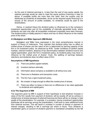 o As the cost of retained earnings kr is less than the cost of new equity capital, the
retained earnings would be used to meet the equity portions financing in step (ii)
above. If available profits are more than this need, then the surplus may be
distributed as dividends of shareholder. As far as the required equity financing is in
excess of the amount of profits available, no dividends would be paid to the
shareholders.
Hence, in residual theory the dividend policy is influenced by (i) the company’s
investment opportunities and (ii) the availability of internally generated funds, where
dividends are paid only after all acceptable investment proposals have been financed.
The dividend policy is totally passive in nature and has no direct influence on the market
price of the share.
4.5 Modigliani and Miller Approach (MM Model)
Modigliani and Miller have expressed in the most comprehensive manner in
support of theory of irrelevance. They maintain that dividend policy has no effect on
market prices of shares and the value of firm is determined by earning capacity of the
firm or its investment policy. As observed by M.M, “Under conditions of perfect capital
markets, rational investors, absence of tax discrimination between dividend income and
capital appreciation, given the firm’s investment policy, its dividend policy may have no
influence on the market price of shares”. Even, the splitting of earnings between
retentions and dividends does not affect value of firm.
Assumptions of MM Hypothesis
(1) There are perfect capital markets.
(2) Investors behave rationally.
(3) Information about company is available to all without any cost.
(4) There are no floatation and transaction costs.
(5) The firm has a rigid investment policy.
(6) No investor is large enough to effect the market price of shares.
(7) There are either no taxes or there are no differences in tax rates applicable
to dividends and capital gains.
4.5.2 The Argument of MM
The argument given by MM in support of their hypothesis is that whatever increase in
value of the firm results from payment of dividend, will be exactly off set by achieve in
market price of shares because of external financing and there will be no change in total
wealth of the shareholders. For example, if a company, having investment opportunities
distributes all its earnings among the shareholders, it will have to raise additional funds
from external sources. This will result in increase in number of shares or payment of
interest charges, resulting in fall in earnings per share in future. Thus whatever a
shareholder gains on account of dividend payment is neutralized completely by the fall
 