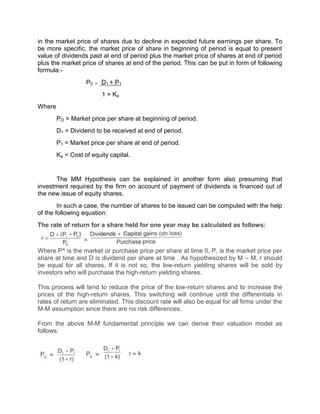 in the market price of shares due to decline in expected future earnings per share. To
be more specific, the market price of share in beginning of period is equal to present
value of dividends paid at end of period plus the market price of shares at end of period
plus the market price of shares at end of the period. This can be put in form of following
formula:-
P0 = D1 + P1
1 + Ke
Where
PO = Market price per share at beginning of period.
D1 = Dividend to be received at end of period.
P1 = Market price per share at end of period.
Ke = Cost of equity capital.
The MM Hypothesis can be explained in another form also presuming that
investment required by the firm on account of payment of dividends is financed out of
the new issue of equity shares.
In such a case, the number of shares to be issued can be computed with the help
of the following equation:
The rate of return for a share held for one year may be calculated as follows:
Where P^ is the market or purchase price per share at time 0, P, is the market price per
share at time and D is dividend per share at time . As hypothesized by M – M, r should
be equal for all shares. If it is not so, the low-return yielding shares will be sold by
investors who will purchase the high-return yielding shares.
This process will tend to reduce the price of the low-return shares and to increase the
prices of the high-return shares. This switching will continue until the differentials in
rates of return are eliminated. This discount rate will also be equal for all firms under the
M-M assumption since there are no risk differences.
From the above M-M fundamental principle we can derive their valuation model as
follows:
 