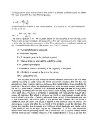 Multiplying both sides of equation by the number of shares outstanding (n), we obtain
the value of the firm if no new financing exists.
If the firm sells m number of new shares at time 1 at a price of P^, the value of the firm
at time 0 will be
The above equation of M – M valuation allows for the issuance of new shares, unlike
Walter’s and Gordon’s models. Consequently, a firm can pay dividends and raise funds
to undertake the optimum investment policy. Thus, dividend and investment policies are
not confounded in M – M model, like waiter’s and Gordon’s models.
m = number of shares to be issued.
I = Investment required.
E = Total earnings of the firm during the period.
P1 = Market price per share at the end of the period.
Ke = Cost of equity capital.
n = number of shares outstanding at the beginning of the period.
D1 = Dividend to be paid at the end of the period.
nPO = Value of the firm.
This equation shows that dividends have no effect on the value of the firm when
external financing is used. Given the firm’s investment decision, the firm has two
alternatives, it can retain its earnings to finance the investments or it can distribute the
earnings to the shareholders as dividends and can arise an equal amount externally. If
the second alternative is preferred, it would involve arbitrage process. Arbitrage refers
to entering simultaneously into two transactions which exactly balance or completely
offset each other. Payment of dividends is associated with raising funds through other
means of financing. The effect of dividend payment on shareholder’s wealth will be
exactly offset by the effect of raising additional share capital. When dividends are paid
to the shareholder, the market price of the shares will increase. But the issue of
additional block of shares will cause a decline in the terminal value of shares. The
market price before and after the payment of the dividend would be identical. This
theory thus signifies that investors are indifferent about dividends and capital gains.
Their principal aim is to earn higher on investment. If a firm has investment
opportunities at hand promising higher rate of return than cost of capital, investor will be
inclined more towards retention. However, if the expected return is likely to be less than
 