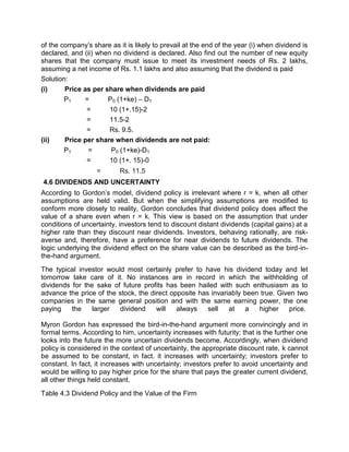 of the company's share as it is likely to prevail at the end of the year (i) when dividend is
declared, and (ii) when no dividend is declared. Also find out the number of new equity
shares that the company must issue to meet its investment needs of Rs. 2 lakhs,
assuming a net income of Rs. 1.1 lakhs and also assuming that the dividend is paid
Solution:
(i) Price as per share when dividends are paid
P1 = P0 (1+ke) – D1
= 10 (1+.15)-2
= 11.5-2
= Rs. 9.5.
(ii) Price per share when dividends are not paid:
P1 = P0 (1+ke)-D1
= 10 (1+. 15)-0
= Rs. 11.5
4.6 DIVIDENDS AND UNCERTAINTY
According to Gordon's model, dividend policy is irrelevant where r = k, when all other
assumptions are held valid. But when the simplifying assumptions are modified to
conform more closely to reality, Gordon concludes that dividend policy does affect the
value of a share even when r = k. This view is based on the assumption that under
conditions of uncertainty, investors tend to discount distant dividends (capital gains) at a
higher rate than they discount near dividends. Investors, behaving rationally, are risk-
averse and, therefore, have a preference for near dividends to future dividends. The
logic underlying the dividend effect on the share value can be described as the bird-in-
the-hand argument.
The typical investor would most certainly prefer to have his dividend today and let
tomorrow take care of it. No instances are in record in which the withholding of
dividends for the sake of future profits has been hailed with such enthusiasm as to
advance the price of the stock, the direct opposite has invariably been true. Given two
companies in the same general position and with the same earning power, the one
paying the larger dividend will always sell at a higher price.
Myron Gordon has expressed the bird-in-the-hand argument more convincingly and in
formal terms. According to him, uncertainty increases with futurity; that is the further one
looks into the future the more uncertain dividends become. Accordingly, when dividend
policy is considered in the context of uncertainty, the appropriate discount rate, k cannot
be assumed to be constant, in fact. it increases with uncertainty; investors prefer to
constant. In fact, it increases with uncertainty; investors prefer to avoid uncertainty and
would be willing to pay higher price for the share that pays the greater current dividend,
all other things held constant.
Table 4.3 Dividend Policy and the Value of the Firm
 